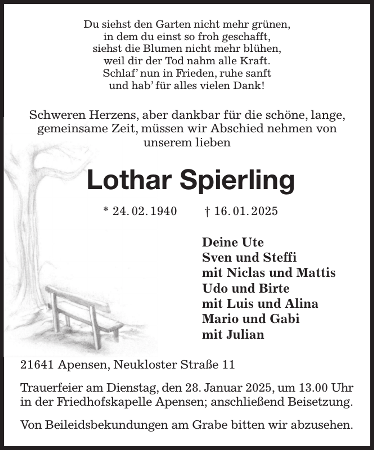 <p>Du siehst den Garten nicht mehr grünen,<br />in dem du einst so froh geschafft,<br />siehst die Blumen nicht mehr blühen,<br />weil dir der Tod nahm alle Kraft.<br />Schlaf' nun in Frieden, ruhe sanft<br />und hab' für alles vielen Dank!<br />Schweren Herzens, aber dankbar für die schöne, lange, gemeinsame Zeit, müssen wir Abschied nehmen von<br />unserem lieben<br />Lothar Spierling<br />* 24. 02. 1940 † 16. 01. 2025<br />Deine Ute<br />Sven und Steffi<br />mit Niclas und Mattis<br />Udo und Birte<br />mit Luis und Alina<br />Mario und Gabi<br />mit Julian<br />21641 Apensen, Neukloster Straße 11<br />Trauerfeier am Dienstag, den 28. Januar 2025, um 13.00 Uhr<br />in der Friedhofskapelle Apensen; anschließend Beisetzung.<br />Von Beileidsbekundungen am Grabe bitten wir abzusehen.</p>