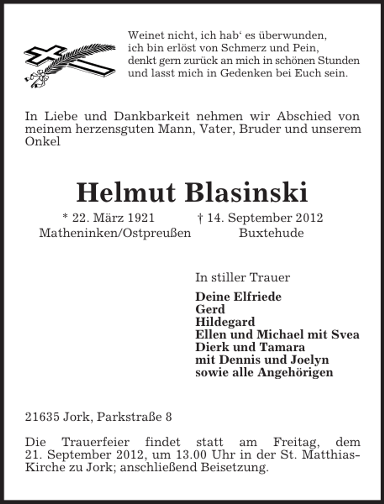 <p>Weinet nicht, ich hab‘ es überwunden,<br />ich bin erlöst von Schmerz und Pein,<br />denkt gern zurück an mich in schönen Stunden<br />und lasst mich in Gedenken bei Euch sein.<br />In Liebe und Dankbarkeit nehmen wir Abschied von<br />meinem herzensguten Mann, Vater, Bruder und unserem Onkel<br />Helmut Blasinski<br />* 22. März 1921 † 14. September 2012<br />Matheninken/Ostpreußen Buxtehude<br />In stiller Trauer<br />Deine Elfriede<br />Gerd<br />Hildegard<br />Ellen und Michael mit Svea<br />Dierk und Tamara<br />mit Dennis und Joelyn<br />sowie alle Angehörigen<br />21635 Jork, Parkstraße 8<br />Die Trauerfeier findet statt am Freitag, dem<br />21. September 2012, um 13.00 Uhr in der St. Matthias-Kirche zu Jork; anschließend Beisetzung.</p>