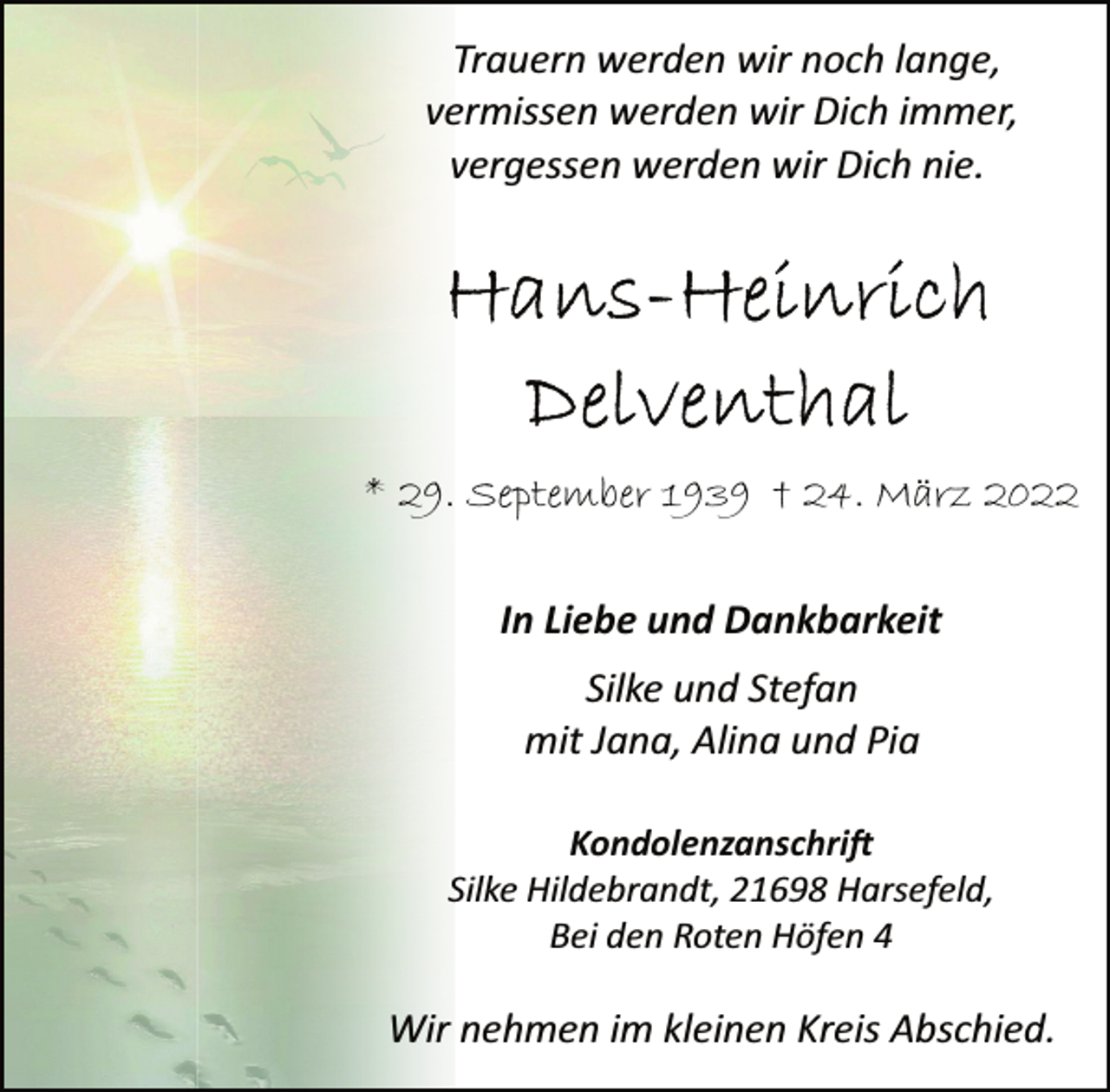 <p>Trauern werden wir noch lange,<br />vermissen werden wir Dich immer,<br />vergessen werden wir Dich nie.<br />Hans-Heinrich<br />Delventhal<br />* 29. September 1939 † 24. März 2022<br />In Liebe und Dankbarkeit<br />Silke und Stefan<br />mit Jana, Alina und Pia<br />Kondolenzanschrift<br />Silke Hildebrandt, 21698 Harsefeld,<br />Bei den Roten Höfen 4<br />Wir nehmen im kleinen Kreis Abschied.</p>
