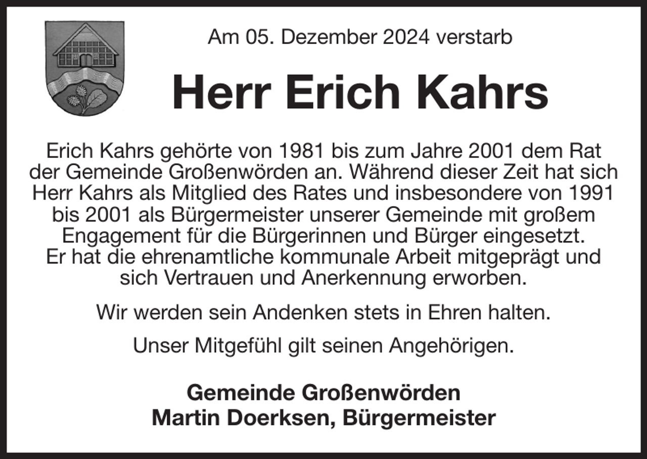 <p>Am 05. Dezember 2024 verstarb<br />Herr Erich Kahrs<br />Erich Kahrs gehörte von 1981 bis zum Jahre 2001 dem Rat der Gemeinde Großenwörden an. Während dieser Zeit hat sich Herr Kahrs als Mitglied des Rates und insbesondere von 1991 bis 2001 als Bürgermeister unserer Gemeinde mit großem<br />Engagement für die Bürgerinnen und Bürger eingesetzt.<br />Er hat die ehrenamtliche kommunale Arbeit mitgeprägt und sich Vertrauen und Anerkennung erworben.<br />Wir werden sein Andenken stets in Ehren halten.<br />Unser Mitgefühl gilt seinen Angehörigen.<br />Gemeinde Großenwörden<br />Martin Doerksen, Bürgermeister</p>
