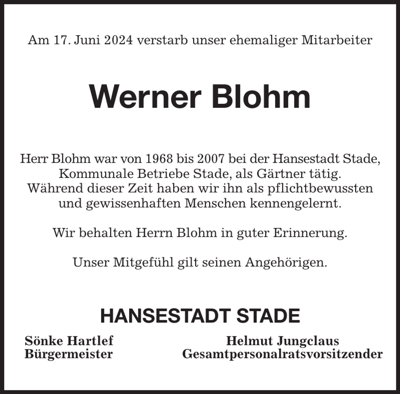 <p>Am 17. Juni 2024 verstarb unser ehemaliger Mitarbeiter<br />Werner Blohm<br />Herr Blohm war von 1968 bis 2007 bei der Hansestadt Stade, Kommunale Betriebe Stade, als Gärtner tätig.<br />Während dieser Zeit haben wir ihn als pflichtbewussten und gewissenhaften Menschen kennengelernt.</p><p>Wir behalten Herrn Blohm in guter Erinnerung.</p><p>Unser Mitgefühl gilt seinen Angehörigen.<br />HANSESTADT STADE<br />Sönke Hartlef Helmut Jungclaus<br />Bürgermeister Gesamtpersonalratsvorsitzender</p>