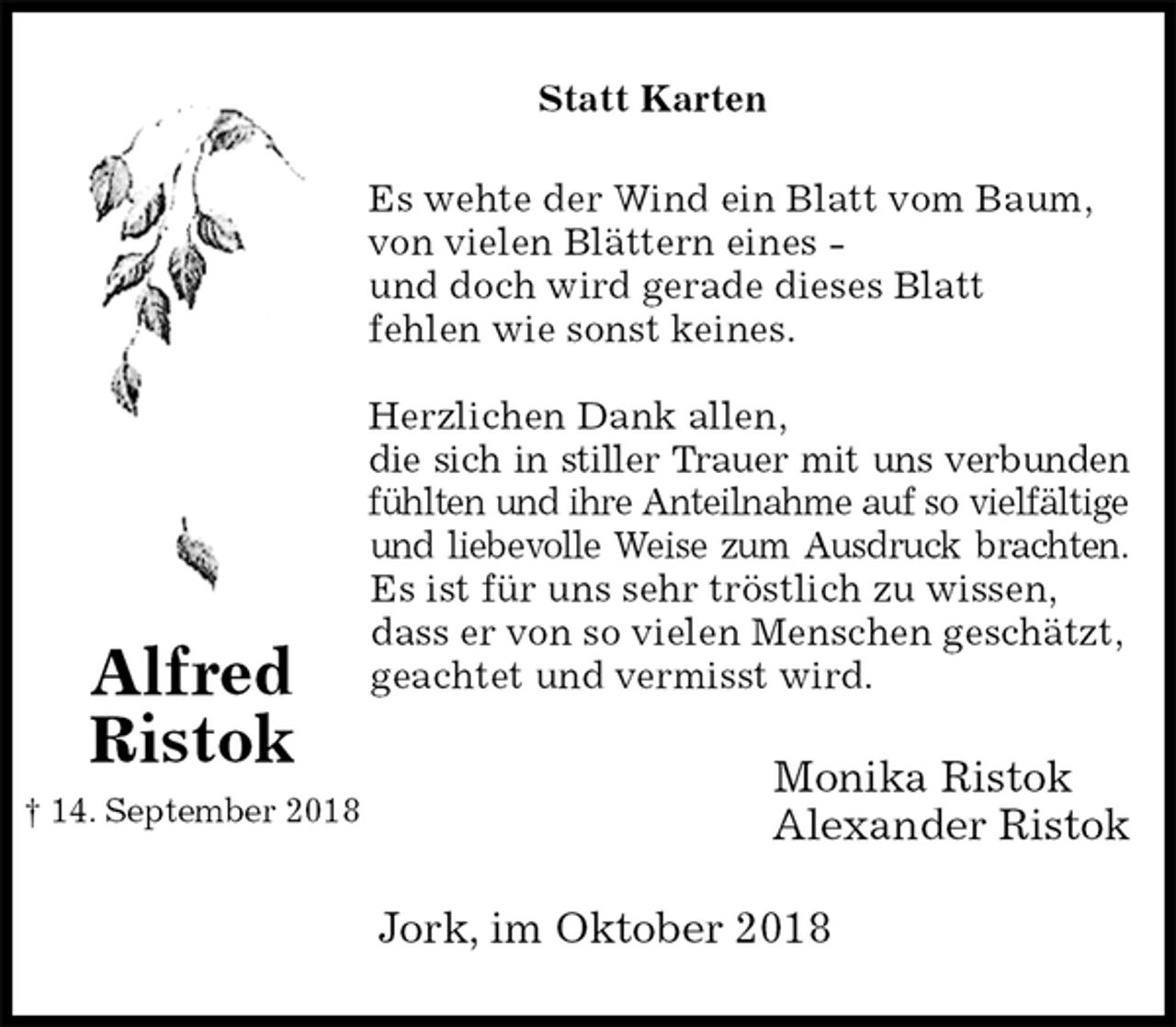 <p>Statt Karten<br />Es wehte der Wind ein Blatt vom Baum,<br />von vielen Blättern eines -<br />und doch wird gerade dieses Blatt<br />fehlen wie sonst keines.</p><p>Herzlichen Dank allen,<br />die sich in stiller Trauer mit uns verbunden<br />fühlten und ihre Anteilnahme auf so vielfältige<br />und liebevolle Weise zum Ausdruck brachten.<br />Es ist für uns sehr tröstlich zu wissen,<br />dass er von so vielen Menschen geschätzt,<br />geachtet und vermisst wird.<br />Monika Ristok<br />Alexander Ristok<br />Jork, im Oktober 2018<br />Alfred<br />Ristok<br />† 14. September 2018</p>