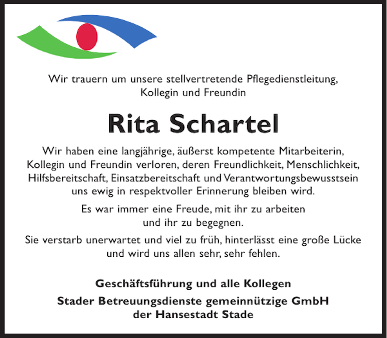 <p>Wir trauern um unsere stellvertretende Pflegedienstleitung,<br />Kollegin und Freundin</p><p>Rita Schartel<br />Wir haben eine langjährige, äußerst kompetente Mitarbeiterin,<br />Kollegin und Freundin verloren, deren Freundlichkeit, Menschlichkeit,<br />Hilfsbereitschaft, Einsatzbereitschaft und Verantwortungsbewusstsein<br />uns ewig in respektvoller Erinnerung bleiben wird.<br />Es war immer eine Freude, mit ihr zu arbeiten<br />und ihr zu begegnen.<br />Sie verstarb unerwartet und viel zu früh, hinterlässt eine große Lücke<br />und wird uns allen sehr, sehr fehlen.<br />Geschäftsführung und alle Kollegen<br />Stader Betreuungsdienste gemeinnützige GmbH<br />der Hansestadt Stade</p>