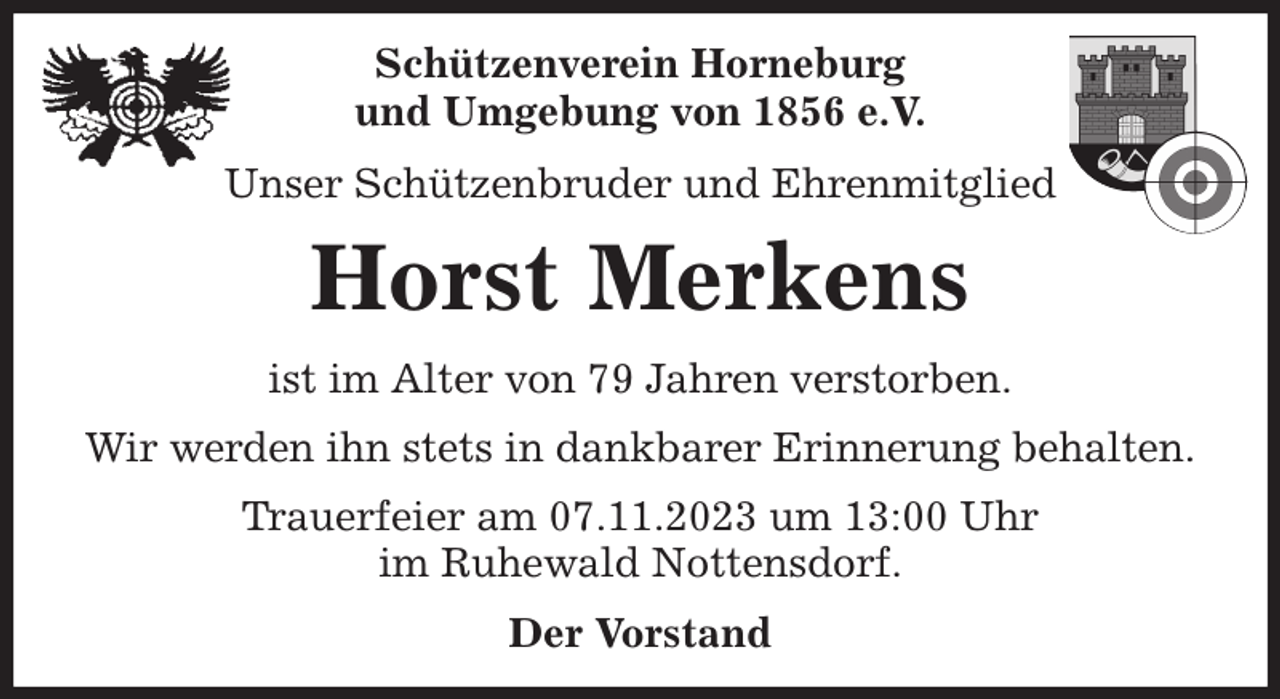 <p>Schützenverein Horneburg<br />und Umgebung von 1856 e.V.<br />Unser Schützenbruder und Ehrenmitglied<br />Horst Merkens<br />Der Vorstand<br />ist im Alter von 79 Jahren verstorben.<br />Wir werden ihn stets in dankbarer Erinnerung behalten.<br />Trauerfeier am 07.11.2023 um 13:00 Uhr<br />im Ruhewald Nottensdorf.</p>