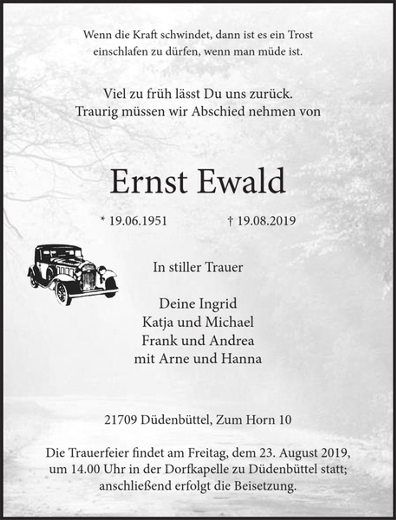 <p>Wenn die Kraft schwindet, dann ist es ein Trost<br />einschlafen zu dürfen, wenn man müde ist.<br />Viel zu früh lässt Du uns zurück.<br />Traurig müssen wir Abschied nehmen von<br />Ernst Ewald<br />* 19.06.1951 † 19.08.2019<br />In stiller Trauer<br />Deine Ingrid<br />Katja und Michael<br />Frank und Andrea<br />mit Arne und Hanna<br />21709 Düdenbüttel, Zum Horn 10</p><p>Die Trauerfeier findet am Freitag, dem 23. August 2019,<br />um 14.00 Uhr in der Dorfkapelle zu Düdenbüttel statt;<br />anschließend erfolgt die Beisetzung.</p>