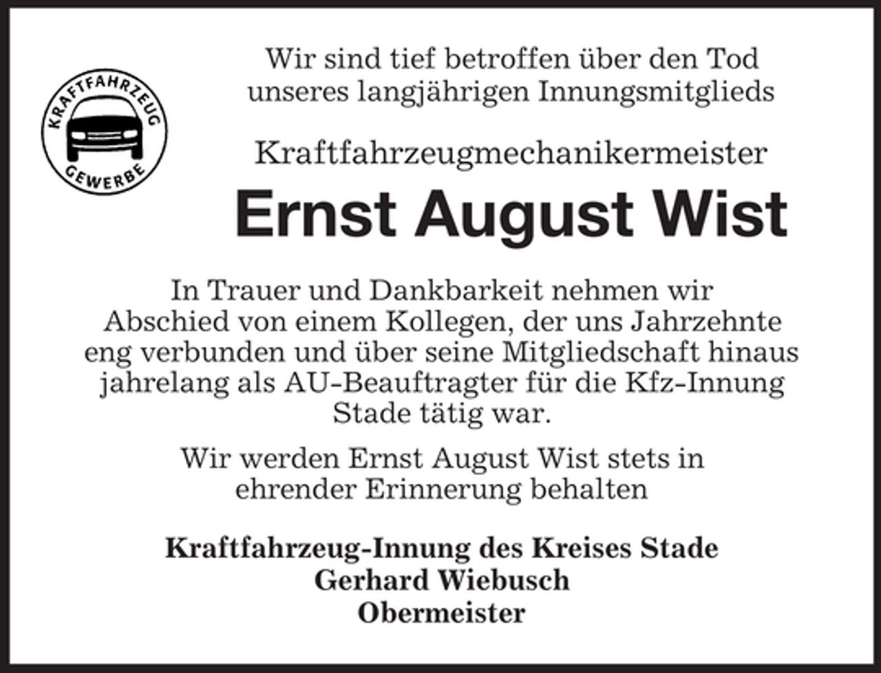<p>Wir sind tief betroffen über den Tod<br />unseres langjährigen Innungsmitglieds</p><p>Kraftfahrzeugmechanikermeister</p><p>Ernst August Wist<br />In Trauer und Dankbarkeit nehmen wir<br />Abschied von einem Kollegen, der uns Jahrzehnte<br />eng verbunden und über seine Mitgliedschaft hinaus<br />jahrelang als AU-Beauftragter für die Kfz-Innung<br />Stade tätig war.<br />Wir werden Ernst August Wist stets in<br />ehrender Erinnerung behalten<br />Kraftfahrzeug-Innung des Kreises Stade<br />Gerhard Wiebusch<br />Obermeister</p>