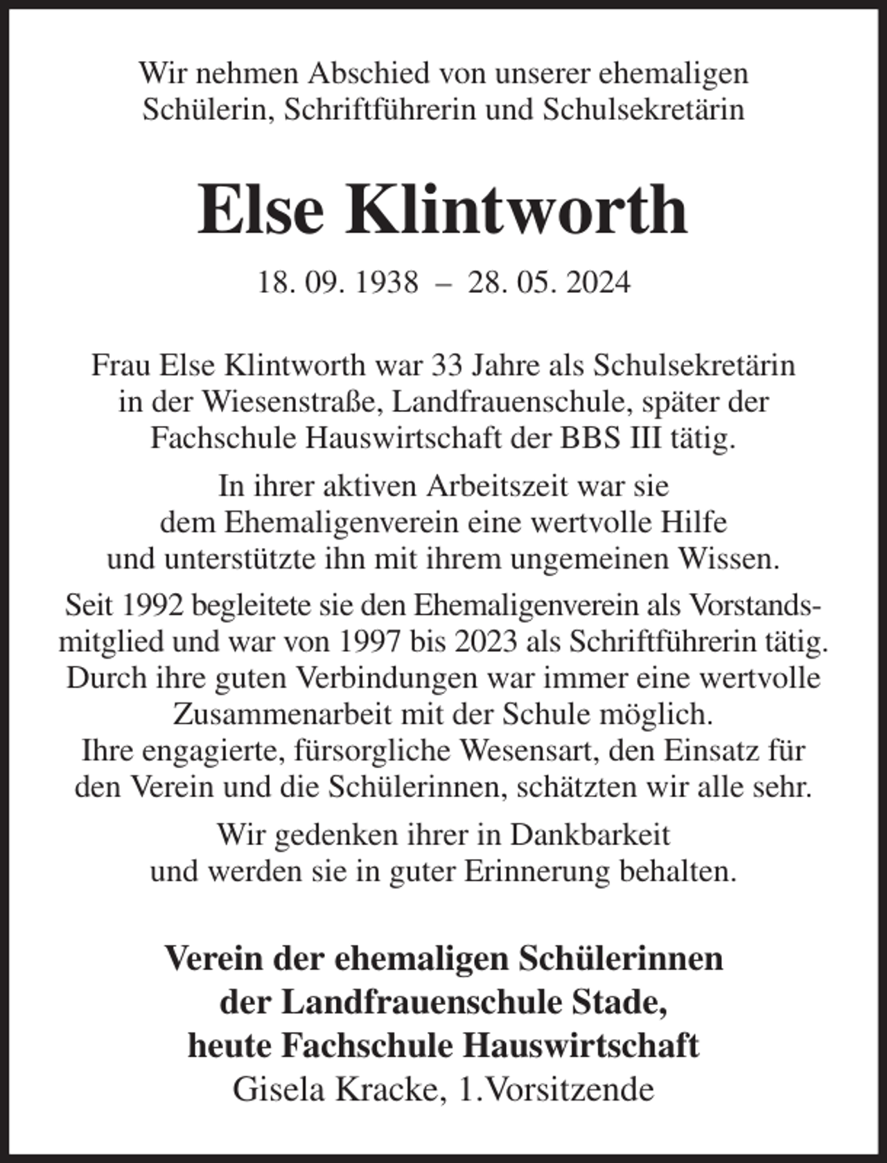 <p>Wir nehmen Abschied von unserer ehemaligen<br />Schülerin, Schriftführerin und Schulsekretärin<br />Else Klintworth<br />18. 09. 1938 - 28. 05. 2024<br />Frau Else Klintworth war 33 Jahre als Schulsekretärin<br />in der Wiesenstraße, Landfrauenschule, später der<br />Fachschule Hauswirtschaft der BBS III tätig.<br />In ihrer aktiven Arbeitszeit war sie<br />dem Ehemaligenverein eine wertvolle Hilfe<br />und unterstützte ihn mit ihrem ungemeinen Wissen.<br />Seit 1992 begleitete sie den Ehemaligenverein als Vorstandsmitglied und war von 1997 bis 2023 als Schriftführerin tätig.<br />Durch ihre guten Verbindungen war immer eine wertvolle Zusammenarbeit mit der Schule möglich.<br />Ihre engagierte, fürsorgliche Wesensart, den Einsatz für den Verein und die Schülerinnen, schätzten wir alle sehr.<br />Wir gedenken ihrer in Dankbarkeit<br />und werden sie in guter Erinnerung behalten.<br />Verein der ehemaligen Schülerinnen<br />der Landfrauenschule Stade,<br />heute Fachschule Hauswirtschaft<br />Gisela Kracke, 1.Vorsitzende</p>