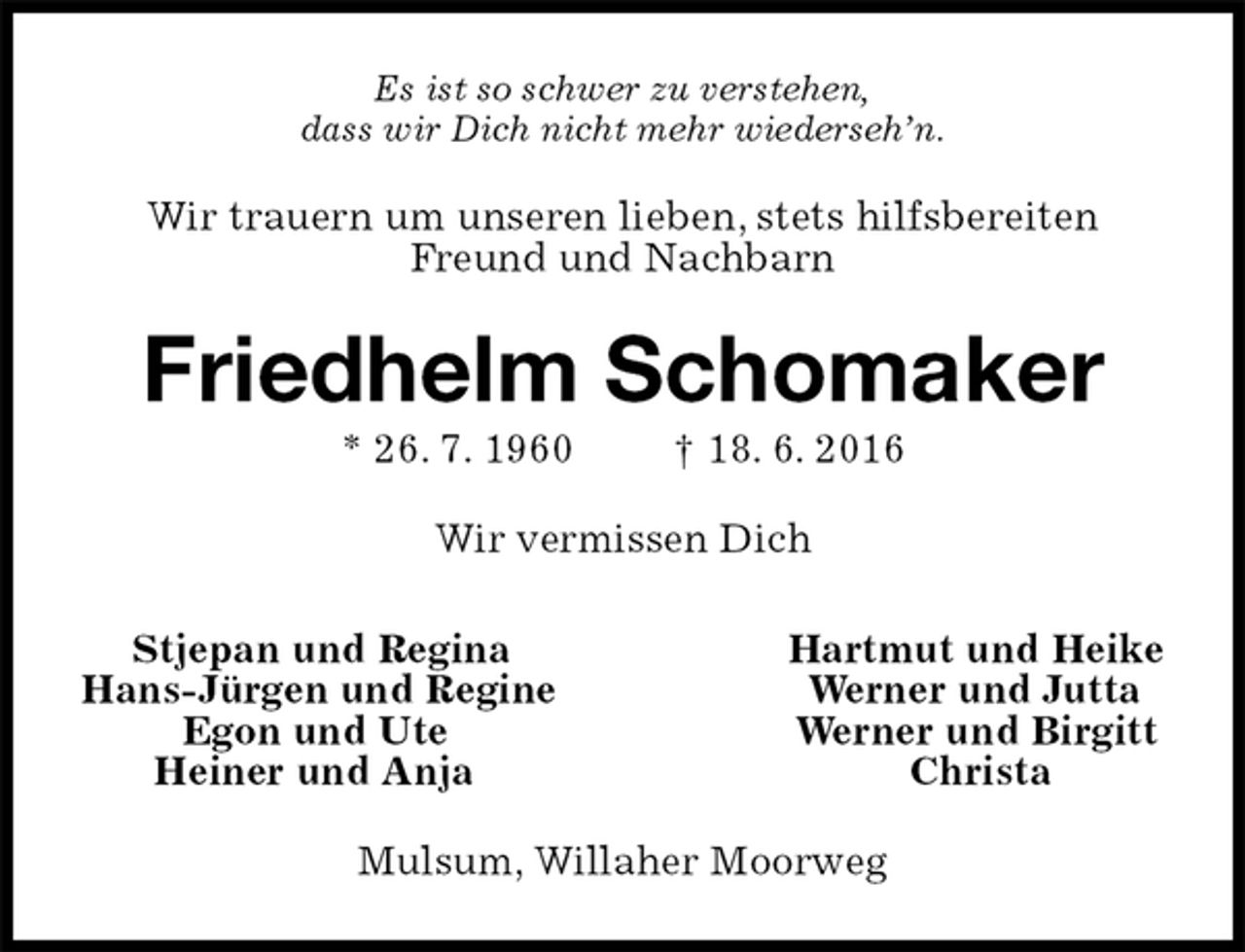 <p>Es ist so schwer zu verstehen,<br />dass wir Dich nicht mehr wiederseh’n.<br />Wir trauern um unseren lieben, stets hilfsbereiten Freund und Nachbarn<br />Friedhelm Schomaker<br />* 26. 7. 1960 † 18. 6. 2016<br />Wir vermissen Dich<br />Stjepan und Regina Hartmut und Heike<br />Hans-Jürgen und Regine Werner und Jutta<br />Egon und Ute Werner und Birgitt<br />Heiner und Anja Christa<br />Mulsum, Willaher Moorweg</p>
