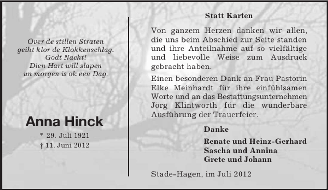 <p>Statt Karten</p><p>Över de stillen Straten<br />geiht klor de Klokkenschlag.<br />Godt Nacht!<br />Dien Hart will slapen<br />un morgen is ok een Dag.</p><p>Anna Hinck<br />* 29. Juli 1921<br />† 11. Juni 2012</p><p>Von ganzem Herzen danken wir allen,<br />die uns beim Abschied zur Seite standen<br />und ihre Anteilnahme auf so vielfältige<br />und liebevolle Weise zum Ausdruck<br />gebracht haben.<br />Einen besonderen Dank an Frau Pastorin<br />Elke Meinhardt für ihre einfühlsamen<br />Worte und an das Bestattungsunternehmen<br />Jörg Klintworth für die wunderbare<br />Ausführung der Trauerfeier.<br />Danke<br />Renate und Heinz-Gerhard<br />Sascha und Annina<br />Grete und Johann<br />Stade-Hagen, im Juli 2012</p>