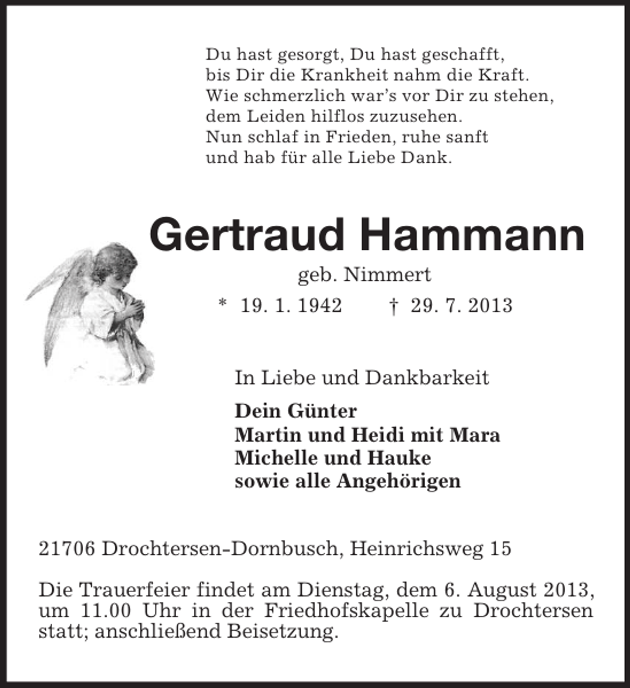 <p>Du hast gesorgt, Du hast geschafft,<br />bis Dir die Krankheit nahm die Kraft.<br />Wie schmerzlich war’s vor Dir zu stehen,<br />dem Leiden hilflos zuzusehen.<br />Nun schlaf in Frieden, ruhe sanft<br />und hab für alle Liebe Dank.<br />Gertraud Hammann<br />geb. Nimmert<br />* 19. 1. 1942 † 29. 7. 2013<br />In Liebe und Dankbarkeit<br />Dein Günter<br />Martin und Heidi mit Mara<br />Michelle und Hauke<br />sowie alle Angehörigen<br />21706 Drochtersen-Dornbusch, Heinrichsweg 15</p><p>Die Trauerfeier findet am Dienstag, dem 6. August 2013, um 11.00 Uhr in der Friedhofskapelle zu Drochtersen statt; anschließend Beisetzung.</p>