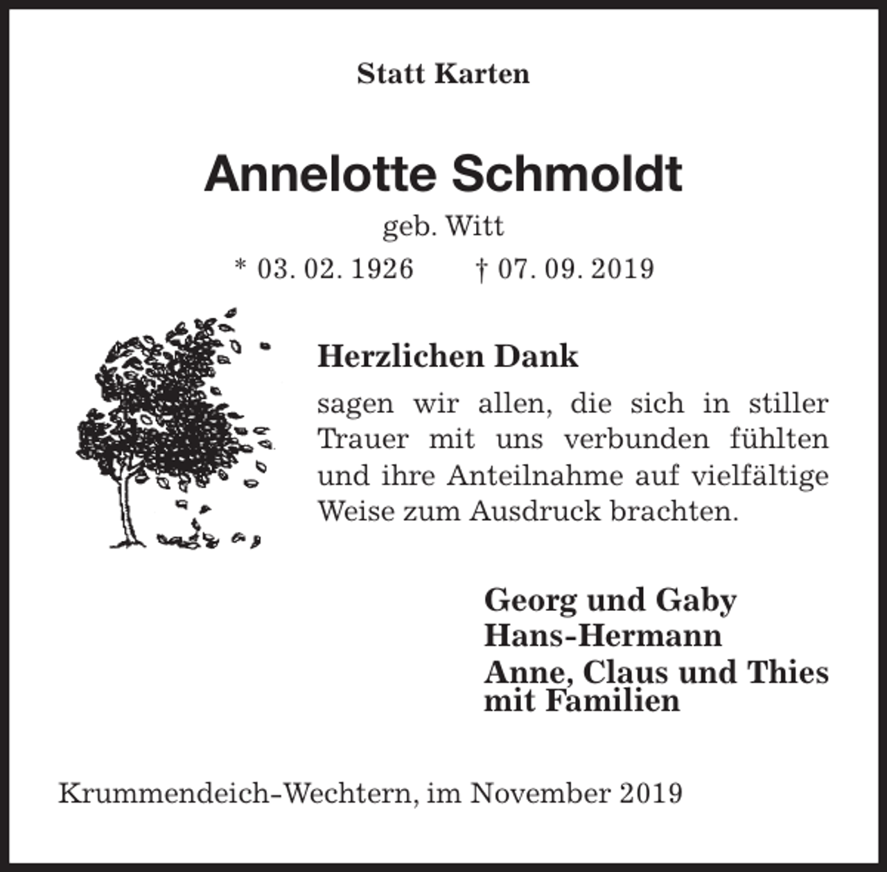 <p>Statt Karten<br />Annelotte Schmoldt<br />geb. Witt<br />* 03. 02. 1926 † 07. 09. 2019<br />Herzlichen Dank<br />sagen wir allen, die sich in stiller Trauer mit uns verbunden fühlten und ihre Anteilnahme auf vielfältige Weise zum Ausdruck brachten.<br />Georg und Gaby<br />Hans-Hermann<br />Anne, Claus und Thies<br />mit Familien<br />Krummendeich-Wechtern, im November 2019</p>