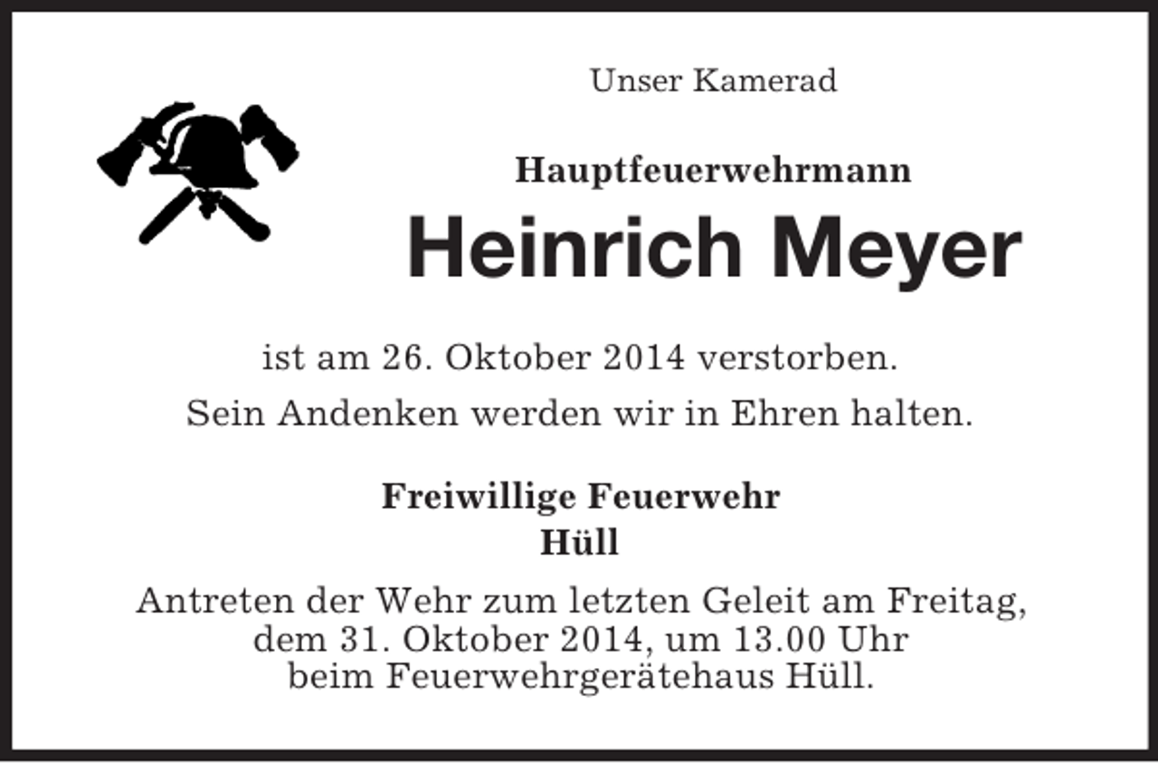 <p>Unser Kamerad<br />Hauptfeuerwehrmann<br />Heinrich Meyer<br />ist am 26. Oktober 2014 verstorben.<br />Sein Andenken werden wir in Ehren halten.<br />Freiwillige Feuerwehr<br />Hüll<br />Antreten der Wehr zum letzten Geleit am Freitag,<br />dem 31. Oktober 2014, um 13.00 Uhr<br />beim Feuerwehrgerätehaus Hüll.</p>