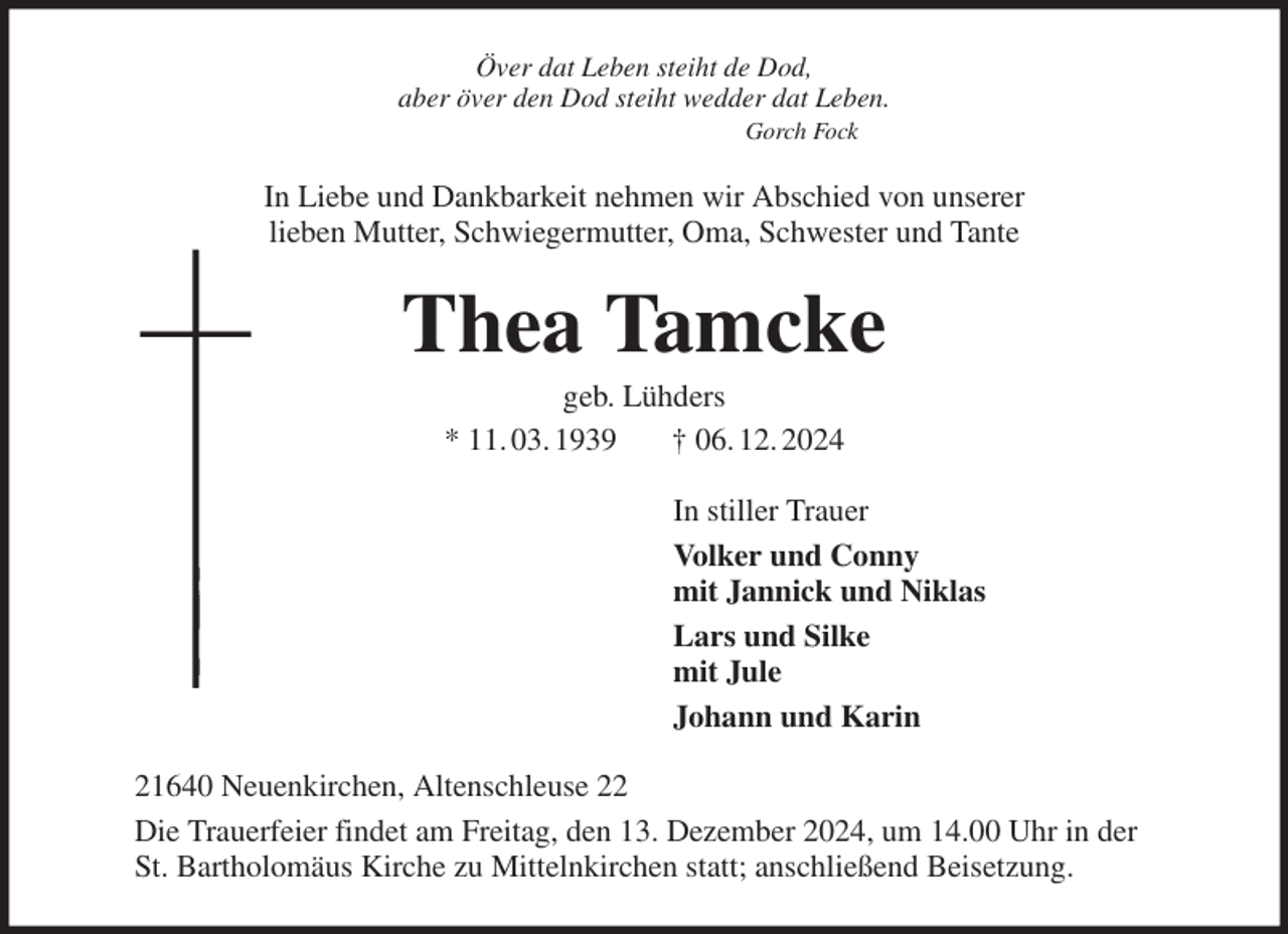 <p>Över dat Leben steiht de Dod,<br />aber över den Dod steiht wedder dat Leben.<br />Gorch Fock<br />In Liebe und Dankbarkeit nehmen wir Abschied von unserer<br />lieben Mutter, Schwiegermutter, Oma, Schwester und Tante<br />Thea Tamcke<br />geb. Lühders<br />* 11. 03. 1939 † 06. 12. 2024<br />In stiller Trauer<br />Volker und Conny<br />mit Jannick und Niklas<br />Lars und Silke<br />mit Jule<br />Johann und Karin<br />21640 Neuenkirchen, Altenschleuse 22<br />Die Trauerfeier findet am Freitag, den 13. Dezember 2024, um 14.00 Uhr in der<br />St. Bartholomäus Kirche zu Mittelnkirchen statt; anschließend Beisetzung.</p>