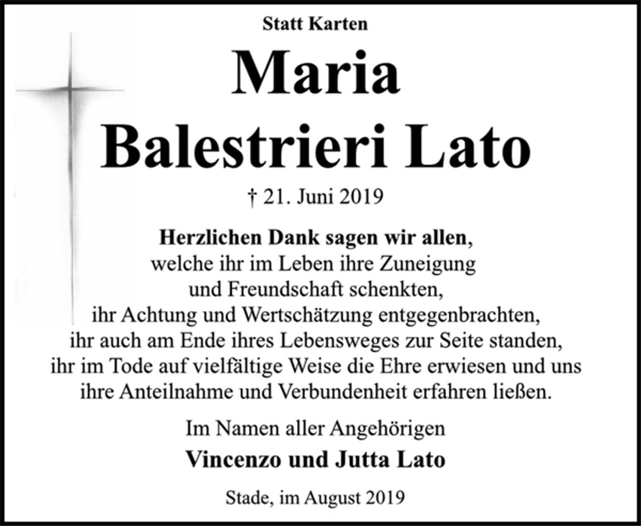 <p>Statt Karten<br />Maria<br />Balestrieri Lato<br />† 21. Juni 2019<br />Herzlichen Dank sagen wir allen,<br />welche ihr im Leben ihre Zuneigung<br />und Freundschaft schenkten,<br />ihr Achtung und Wertschätzung entgegenbrachten,<br />ihr auch am Ende ihres Lebensweges zur Seite standen,<br />ihr im Tode auf vielfältige Weise die Ehre erwiesen und uns<br />ihre Anteilnahme und Verbundenheit erfahren ließen.<br />Im Namen aller Angehörigen<br />Vincenzo und Jutta Lato<br />Stade, im August 2019</p>