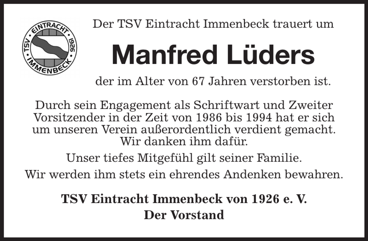 <p>Der TSV Eintracht Immenbeck trauert um<br />Manfred Lüders<br />der im Alter von 67 Jahren verstorben ist.<br />Durch sein Engagement als Schriftwart und Zweiter Vorsitzender in der Zeit von 1986 bis 1994 hat er sich um unseren Verein außerordentlich verdient gemacht.<br />Wir danken ihm dafür.<br />Unser tiefes Mitgefühl gilt seiner Familie.<br />Wir werden ihm stets ein ehrendes Andenken bewahren.<br />TSV Eintracht Immenbeck von 1926 e. V.<br />Der Vorstand</p>