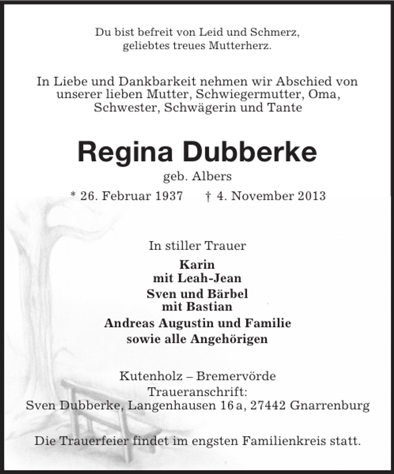 <p>Du bist befreit von Leid und Schmerz,<br />geliebtes treues Mutterherz.</p><p>In Liebe und Dankbarkeit nehmen wir Abschied von<br />unserer lieben Mutter, Schwiegermutter, Oma,<br />Schwester, Schwägerin und Tante</p><p>Regina Dubberke<br />geb. Albers<br />* 26. Februar 1937<br />† 4. November 2013</p><p>In stiller Trauer<br />Karin<br />mit Leah-Jean<br />Sven und Bärbel<br />mit Bastian<br />Andreas Augustin und Familie<br />sowie alle Angehörigen<br />Kutenholz – Bremervörde<br />Traueranschrift:<br />Sven Dubberke, Langenhausen 16 a, 27442 Gnarrenburg<br />Die Trauerfeier findet im engsten Familienkreis statt.</p>