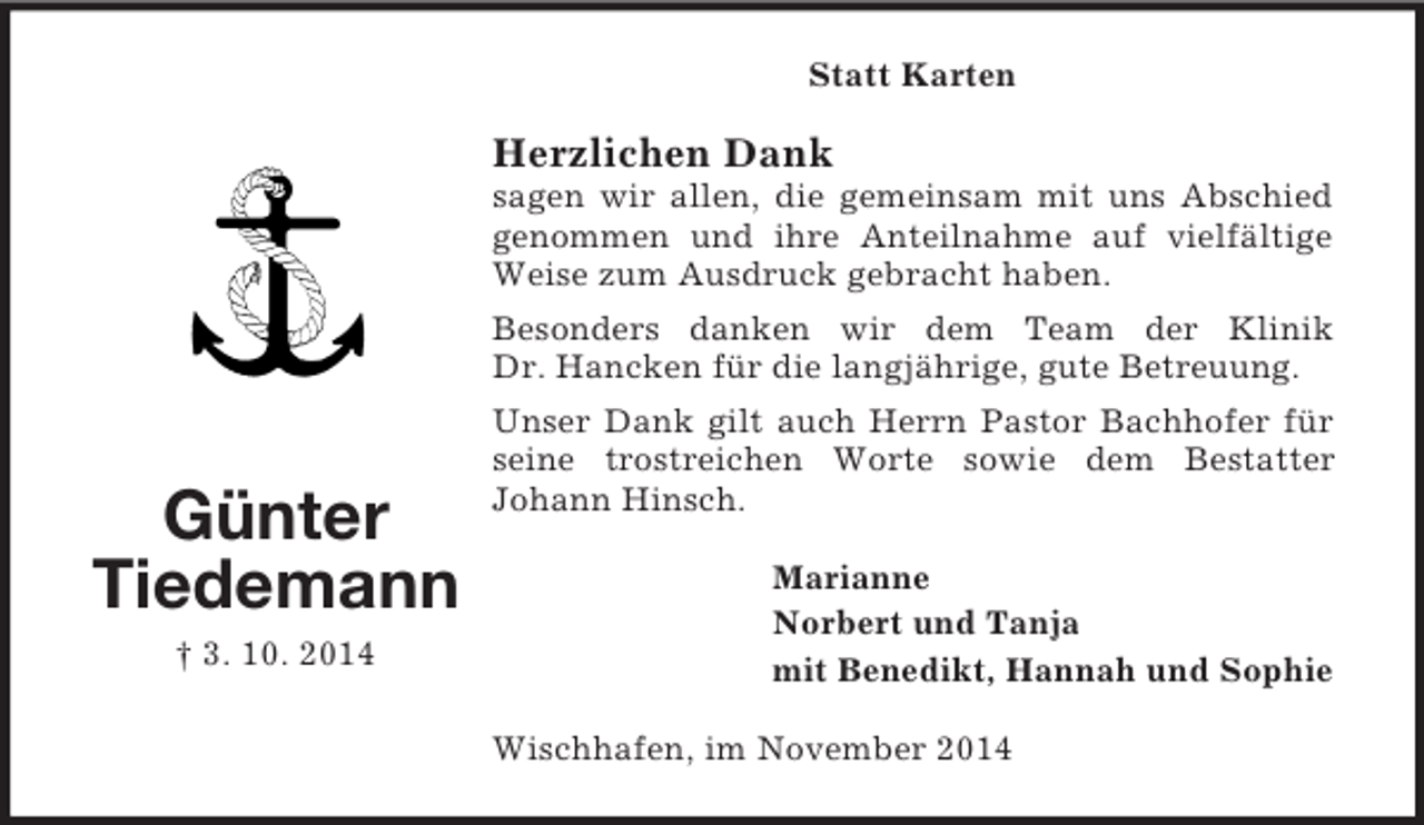 <p>Günter<br />Tiedemann<br />† 3. 10. 2014<br />Statt Karten<br />Herzlichen Dank<br />sagen wir allen, die gemeinsam mit uns Abschied genommen und ihre Anteilnahme auf vielfältige Weise zum Ausdruck gebracht haben.<br />Besonders danken wir dem Team der Klinik<br />Dr. Hancken für die langjährige, gute Betreuung.<br />Unser Dank gilt auch Herrn Pastor Bachhofer für seine trostreichen Worte sowie dem Bestatter<br />Johann Hinsch.<br />Marianne<br />Norbert und Tanja<br />mit Benedikt, Hannah und Sophie<br />Wischhafen, im November 2014</p>