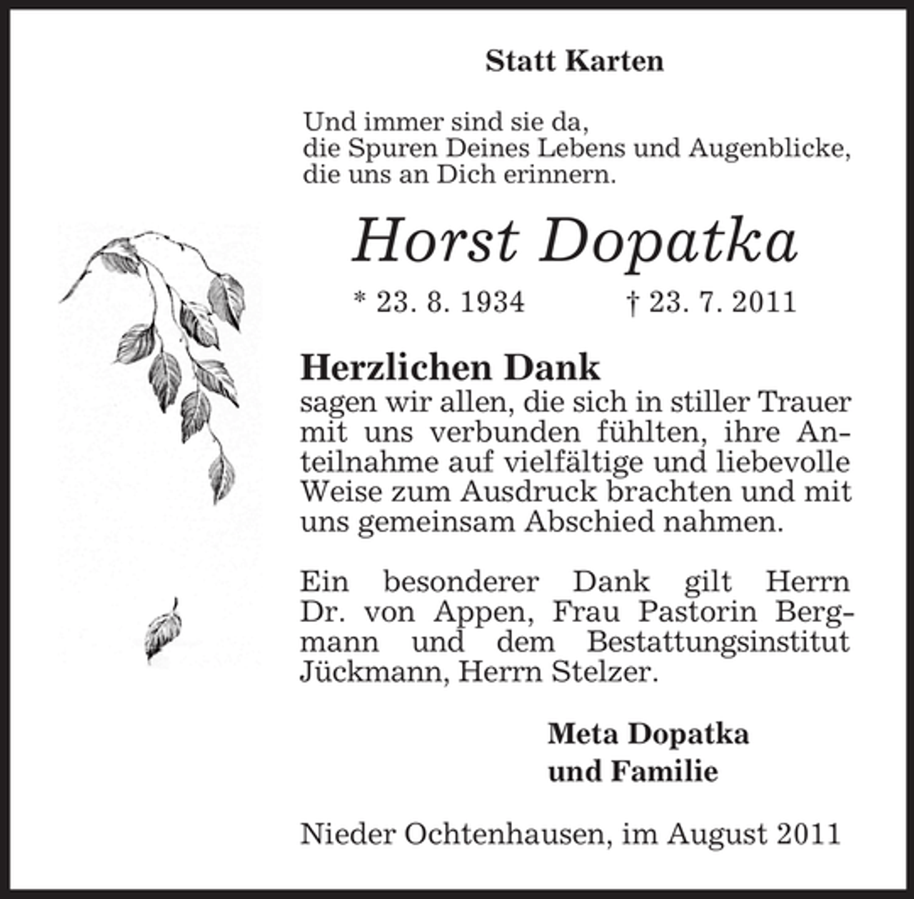 <p>Statt Karten<br />Und immer sind sie da,<br />die Spuren Deines Lebens und Augenblicke,<br />die uns an Dich erinnern.</p><p>Horst Dopatka<br />* 23. 8. 1934</p><p>† 23. 7. 2011</p><p>Herzlichen Dank<br />sagen wir allen, die sich in stiller Trauer<br />mit uns verbunden fühlten, ihre Anteilnahme auf vielfältige und liebevolle<br />Weise zum Ausdruck brachten und mit<br />uns gemeinsam Abschied nahmen.<br />Ein besonderer Dank gilt Herrn<br />Dr. von Appen, Frau Pastorin Bergmann und dem Bestattungsinstitut<br />Jückmann, Herrn Stelzer.<br />Meta Dopatka<br />und Familie<br />Nieder Ochtenhausen, im August 2011</p>