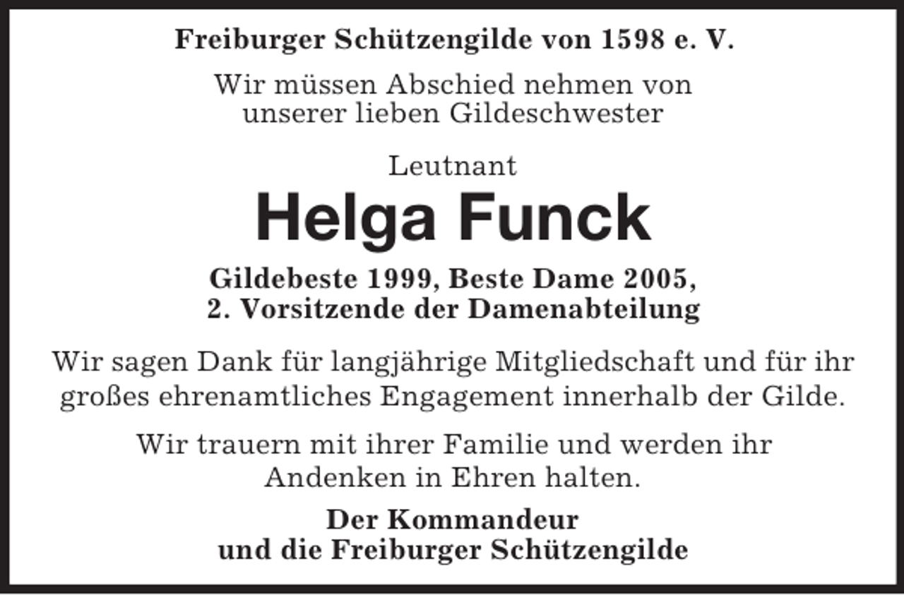 <p>Freiburger Schützengilde von 1598 e. V.<br />Wir müssen Abschied nehmen von<br />unserer lieben Gildeschwester<br />Leutnant<br />Helga Funck<br />Gildebeste 1999, Beste Dame 2005,<br />2. Vorsitzende der Damenabteilung<br />Wir sagen Dank für langjährige Mitgliedschaft und für ihr<br />großes ehrenamtliches Engagement innerhalb der Gilde.<br />Wir trauern mit ihrer Familie und werden ihr<br />Andenken in Ehren halten.<br />Der Kommandeur<br />und die Freiburger Schützengilde</p>