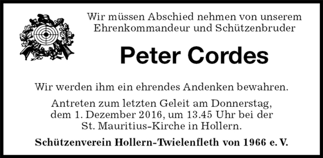 <p>Wir müssen Abschied nehmen von unserem<br />Ehrenkommandeur und Schützenbruder<br />Peter Cordes<br />Wir werden ihm ein ehrendes Andenken bewahren.<br />Antreten zum letzten Geleit am Donnerstag,<br />dem 1. Dezember 2016, um 13.45 Uhr bei der<br />St. Mauritius-Kirche in Hollern.<br />Schützenverein Hollern-Twielenfleth von 1966 e. V.</p>