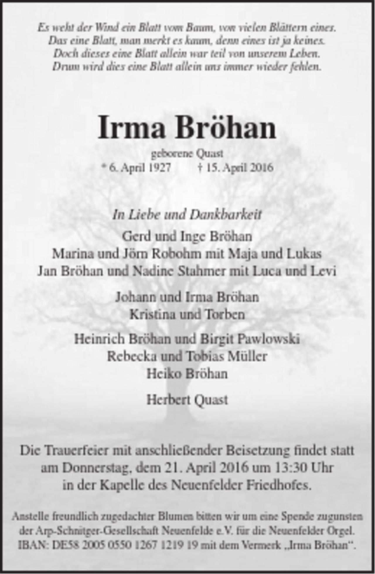 <p>Es weht der Wind ein Blatt vom Baum, von vielen Blättern eines.<br />Das eine Blatt, man merkt es kaum, denn eines ist ja keines.<br />Doch dieses eine Blatt allein war teil von unserem Leben.<br />Drum wird dies eine Blatt allein uns immer wieder fehlen.<br />Irma Bröhan<br />geborene Quast<br />* 6. April 1927 † 15. April 2016<br />In Liebe und Dankbarkeit<br />Gerd und Inge Bröhan<br />Marina und Jörn Robohm mit Maja und Lukas<br />Jan Bröhan und Nadine Stahmer mit Luca und Levi<br />Johann und Irma Bröhan<br />Kristina und Torben<br />Heinrich Bröhan und Birgit Pawlowski<br />Rebecka und Tobias Müller<br />Heiko Bröhan<br />Herbert Quast<br />Die Trauerfeier mit anschließender Beisetzung findet statt<br />am Donnerstag, dem 21. April 2016 um 13:30 Uhr<br />in der Kapelle des Neuenfelder Friedhofes.<br />Anstelle freundlich zugedachter Blumen bitten wir um eine Spende zugunsten<br />der Arp-Schnitger-Gesellschaft Neuenfelde e.V. für die Neuenfelder Orgel.<br />IBAN: DE58 2005 0550 1267 1219 19 mit dem Vermerk „Irma Bröhan“.</p>