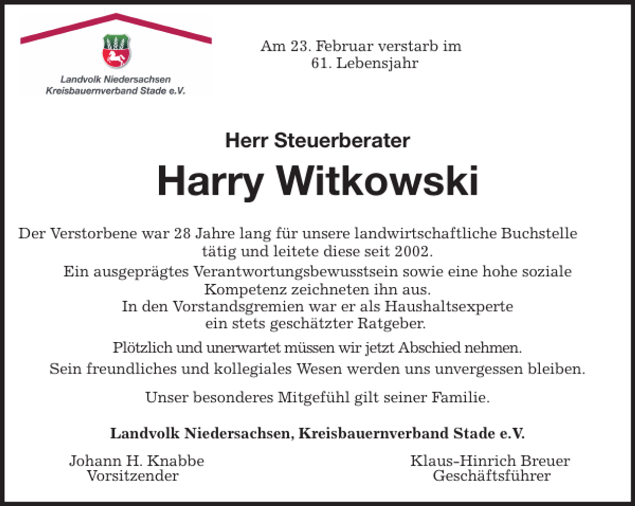 <p>Am 23. Februar verstarb im<br />61. Lebensjahr</p>
<p>Herr Steuerberater<br />Harry Witkowski<br />Der Verstorbene war 28 Jahre lang für unsere landwirtschaftliche Buchstelle<br />tätig und leitete diese seit 2002.<br />Ein ausgeprägtes Verantwortungsbewusstsein sowie eine hohe soziale<br />Kompetenz zeichneten ihn aus.<br />In den Vorstandsgremien war er als Haushaltsexperte<br />ein stets geschätzter Ratgeber.<br />Plötzlich und unerwartet müssen wir jetzt Abschied nehmen.<br />Sein freundliches und kollegiales Wesen werden uns unvergessen bleiben.<br />Unser besonderes Mitgefühl gilt seiner Familie.<br />Landvolk Niedersachsen, Kreisbauernverband Stade e.V.<br />Johann H. Knabbe Klaus-Hinrich Breuer<br />Vorsitzender Geschäftsführer</p>