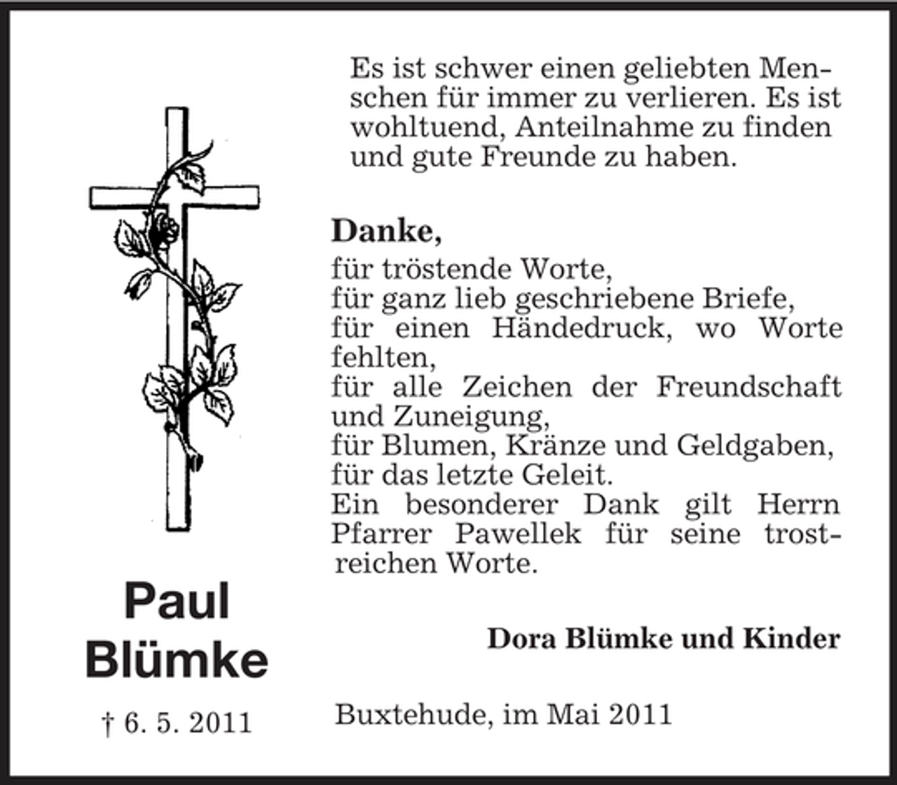 <p>Es ist schwer einen geliebten Menschen für immer zu verlieren. Es ist wohltuend, Anteilnahme zu finden und gute Freunde zu haben.</p><p>Danke,<br />für tröstende Worte, für ganz lieb geschriebene Briefe, für einen Händedruck, wo Worte fehlten, für alle Zeichen der Freundschaft und Zuneigung, für Blumen, Kränze und Geldgaben, für das letzte Geleit. Ein besonderer Dank gilt Herrn Pfarrer Pawellek für seine trostreichen Worte.</p><p>Paul Blümke<br />† 6. 5. 2011</p><p>Dora Blümke und Kinder Buxtehude, im Mai 2011</p>