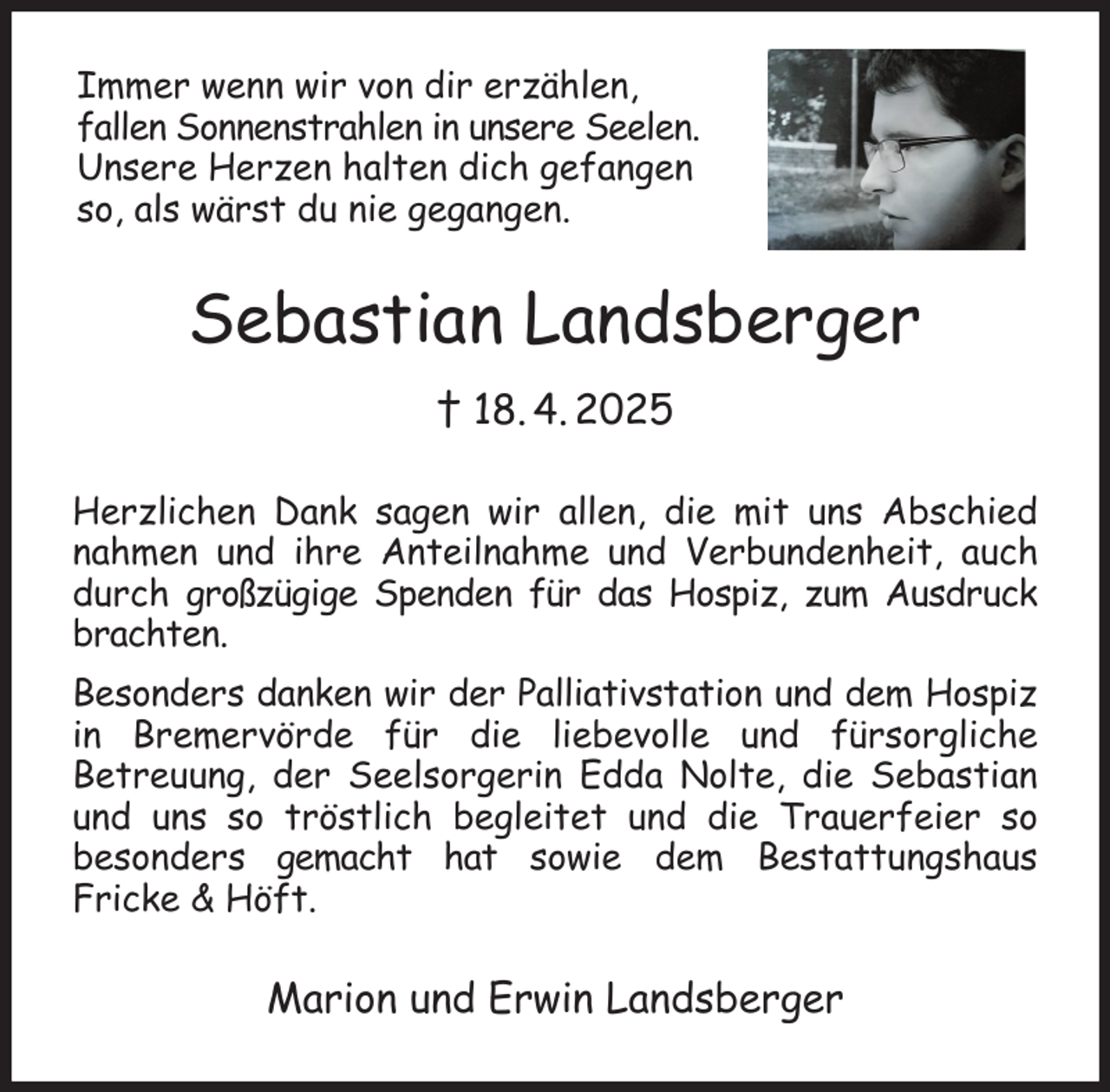 <p>Immer wenn wir von dir erzählen,<br />fallen Sonnenstrahlen in unsere Seelen.<br />Unsere Herzen halten dich gefangen<br />so, als wärst du nie gegangen.<br />Sebastian Landsberger<br />† 18. 4. 2025<br />Herzlichen Dank sagen wir allen, die mit uns Abschied nahmen und ihre Anteilnahme und Verbundenheit, auch durch großzügige Spenden für das Hospiz, zum Ausdruck brachten.<br />Besonders danken wir der Palliativstation und dem Hospiz in Bremervörde für die liebevolle und fürsorgliche<br />Betreuung, der Seelsorgerin Edda Nolte, die Sebastian und uns so tröstlich begleitet und die Trauerfeier so<br />besonders gemacht hat sowie dem Bestattungshaus<br />Fricke &amp; Höft.<br />Marion und Erwin Landsberger</p>