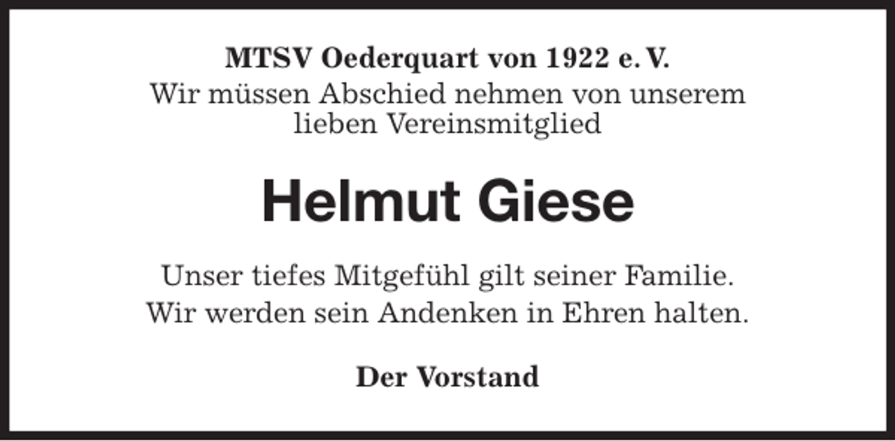 <p>MTSV Oederquart von 1922 e. V.<br />Wir müssen Abschied nehmen von unserem<br />lieben Vereinsmitglied<br />Helmut Giese<br />Der Vorstand<br />Unser tiefes Mitgefühl gilt seiner Familie.<br />Wir werden sein Andenken in Ehren halten.</p>