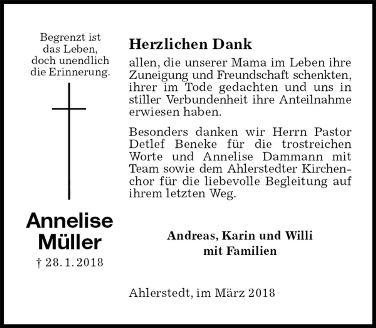 <p>Herzlichen Dank<br />allen, die unserer Mama im Leben ihre<br />Zuneigung und Freundschaft schenkten,<br />ihrer im Tode gedachten und uns in stiller Verbundenheit ihre Anteilnahme<br />erwiesen haben.<br />Besonders danken wir Herrn Pastor Detlef Beneke für die trostreichen Worte und Annelise Dammann mit Team sowie dem Ahlerstedter Kirchen-<br />chor für die liebevolle Begleitung auf ihrem letzten Weg.<br />Andreas, Karin und Willi<br />mit Familien<br />Ahlerstedt, im März 2018<br />Annelise<br />Müller<br />† 28. 1. 2018<br />Begrenzt ist<br />das Leben,<br />doch unendlich<br />die Erinnerung.</p>