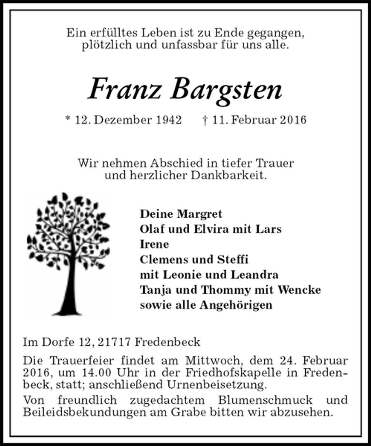 <p>Ein erfülltes Leben ist zu Ende gegangen,<br />plötzlich und unfassbar für uns alle.<br />Franz Bargsten<br />* 12. Dezember 1942 † 11. Februar 2016<br />Wir nehmen Abschied in tiefer Trauer<br />und herzlicher Dankbarkeit.<br />Deine Margret<br />Olaf und Elvira mit Lars<br />Irene<br />Clemens und Steffi<br />mit Leonie und Leandra<br />Tanja und Thommy mit Wencke<br />sowie alle Angehörigen<br />Im Dorfe 12, 21717 Fredenbeck<br />Die Trauerfeier findet am Mittwoch, dem 24. Februar 2016, um 14.00 Uhr in der Friedhofskapelle in Fredenbeck, statt; anschließend Urnenbeisetzung.<br />Von freundlich zugedachtem Blumenschmuck und<br />Beileidsbekundungen am Grabe bitten wir abzusehen.</p>