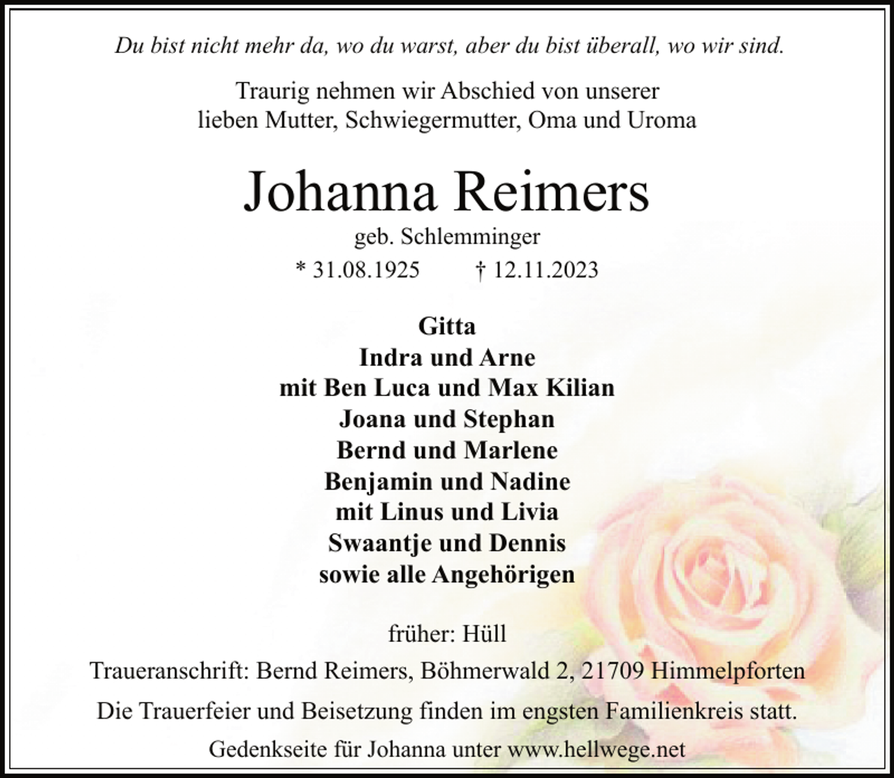 <p>Du bist nicht mehr da, wo du warst, aber du bist überall, wo wir sind.</p><p>Traurig nehmen wir Abschied von unserer<br />lieben Mutter, Schwiegermutter, Oma und Uroma</p><p>Johanna Reimers<br />geb. Schlemminger<br />* 31.08.1925<br />† 12.11.2023</p><p>Gitta<br />Indra und Arne<br />mit Ben Luca und Max Kilian<br />Joana und Stephan<br />Bernd und Marlene<br />Benjamin und Nadine<br />mit Linus und Livia<br />Swaantje und Dennis<br />sowie alle Angehörigen<br />früher: Hüll<br />Traueranschrift: Bernd Reimers, Böhmerwald 2, 21709 Himmelpforten<br />Die Trauerfeier und Beisetzung finden im engsten Familienkreis statt.<br />Gedenkseite für Johanna unter www.hellwege.net</p>