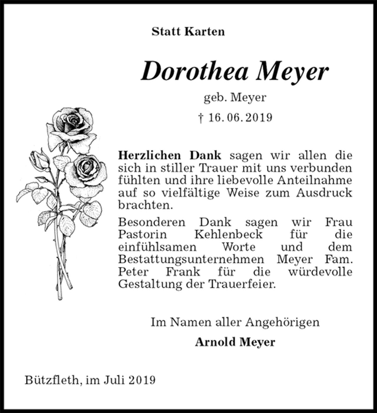 <p>Statt Karten<br />Dorothea Meyer<br />geb. Meyer<br />† 16. 06. 2019<br />Herzlichen Dank sagen wir allen die sich in stiller Trauer mit uns verbunden fühlten und ihre liebevolle Anteilnahme auf so vielfältige Weise zum Ausdruck brachten.<br />Besonderen Dank sagen wir Frau<br />Pastorin Kehlenbeck für die<br />einfühlsamen Worte und dem<br />Bestattungsunternehmen Meyer Fam. Peter Frank für die würdevolle<br />Gestaltung der Trauerfeier.<br />Im Namen aller Angehörigen<br />Arnold Meyer<br />Bützfleth, im Juli 2019</p>