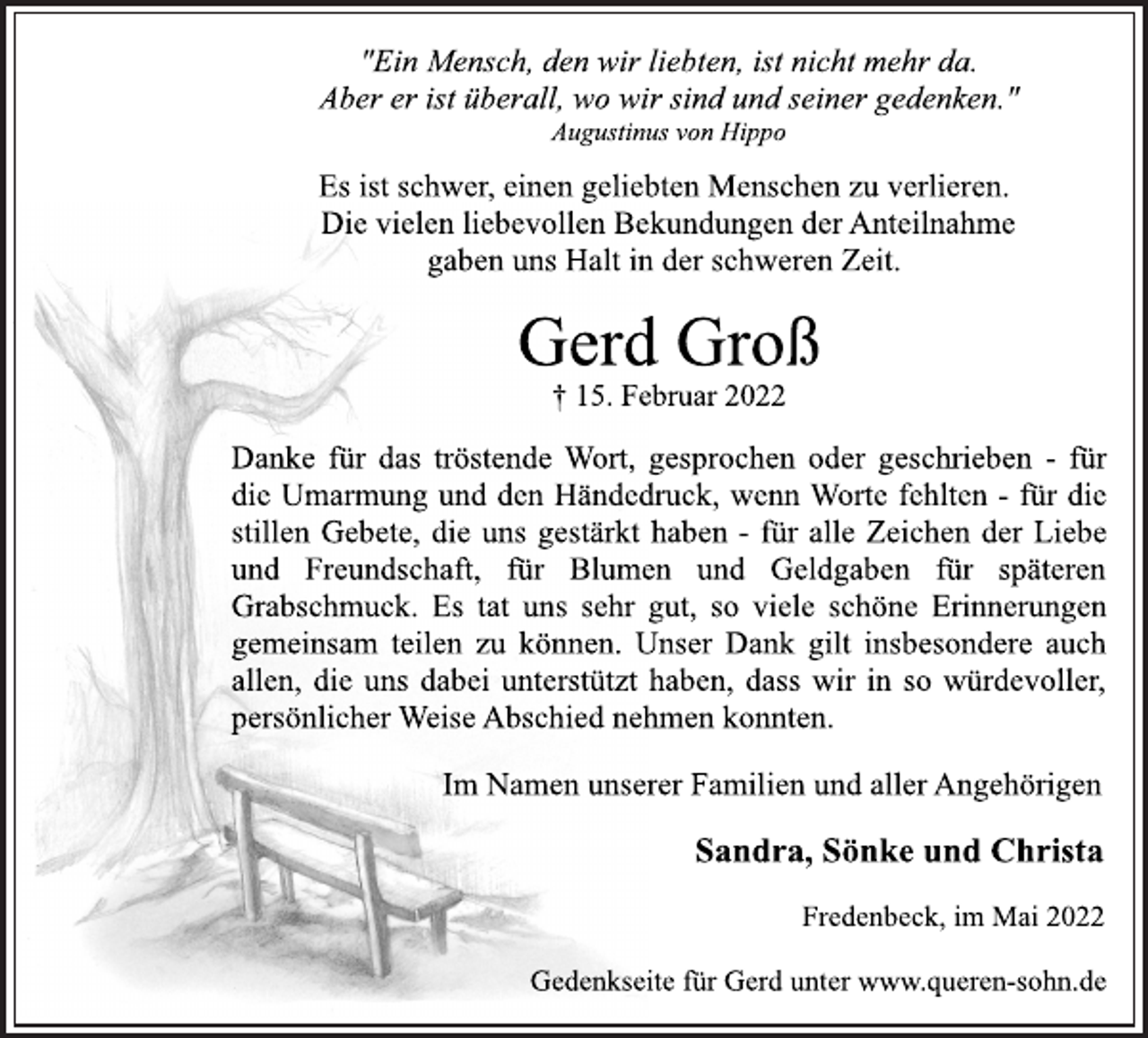 <p>"Ein Mensch, den wir liebten, ist nicht mehr da.<br />Aber er ist überall, wo wir sind und seiner gedenken."<br />Augustinus von Hippo<br />Es ist schwer, einen geliebten Menschen zu verlieren.<br />Die vielen liebevollen Bekundungen der Anteilnahme<br />gaben uns Halt in der schweren Zeit.<br />Gerd Groß<br />† 15. Februar 2022<br />Danke für das tröstende Wort, gesprochen oder geschrieben -für<br />die Umarmung und den Händedruck, wenn Worte<br />fehlten -für die<br />stillen Gebete, die uns gestärkt haben -für alle Zeichen der Liebe<br />und Freundschaft, für Blumen und Geldgaben für späteren<br />Grabschmuck. Es tat uns sehr gut, so viele schöne Erinnerungen<br />gemeinsam teilen zu können. Unser Dank gilt insbesondere auch<br />allen, die uns dabei unterstützt haben, dass wir in<br />so würdevoller,<br />persönlicher Weise Abschied nehmen konnten.<br />Im Namen unserer Familien und aller Angehörigen<br />Sandra, Sönke und Christa<br />Fredenbeck, im Mai 2022<br />Gedenkseite für Gerd unter www.queren-sohn.de</p>
