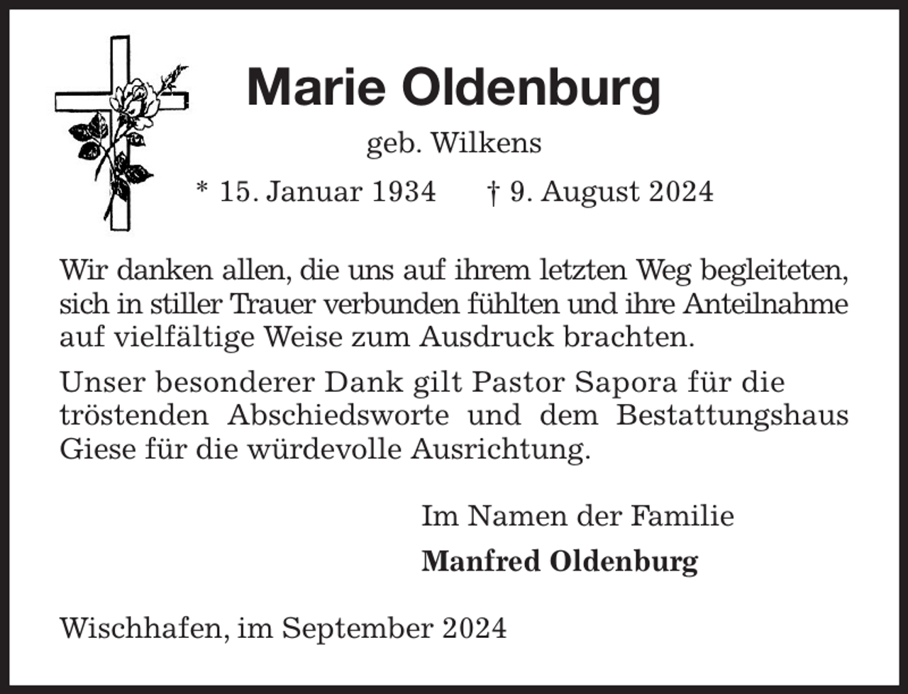 <p>Marie Oldenburg<br />geb. Wilkens<br />* 15. Januar 1934 † 9. August 2024<br />Wir danken allen, die uns auf ihrem letzten Weg begleiteten,<br />sich in stiller Trauer verbunden fühlten und ihre Anteilnahme<br />auf vielfältige Weise zum Ausdruck brachten.<br />Unser besonderer Dank gilt Pastor Sapora für die<br />tröstenden Abschiedsworte und dem Bestattungshaus Giese für die würdevolle Ausrichtung.<br />Im Namen der Familie<br />Manfred Oldenburg<br />Wischhafen, im September 2024</p>