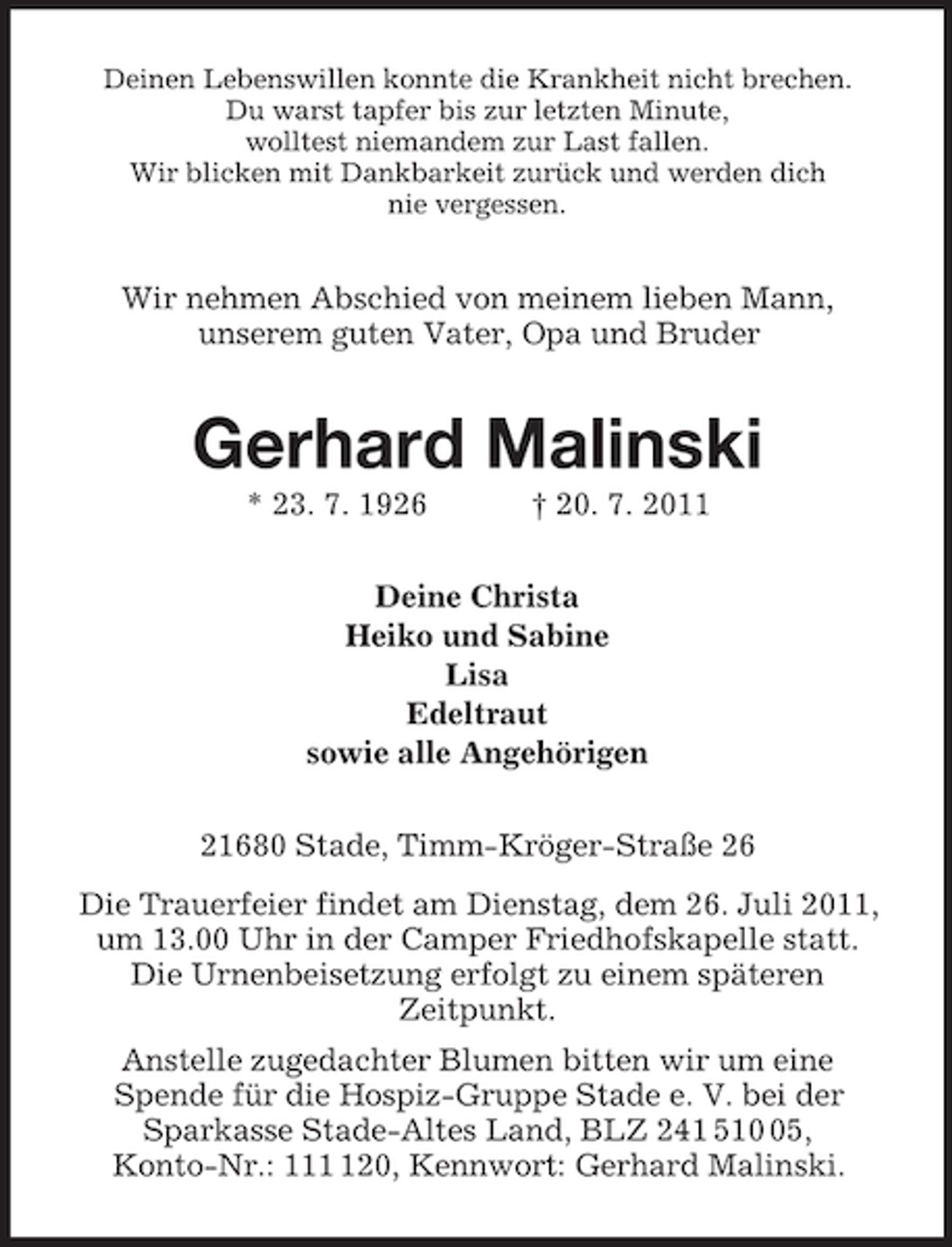 <p>Deinen Lebenswillen konnte die Krankheit nicht brechen.<br />Du warst tapfer bis zur letzten Minute,<br />wolltest niemandem zur Last fallen.<br />Wir blicken mit Dankbarkeit zurück und werden dich<br />nie vergessen.<br />Wir nehmen Abschied von meinem lieben Mann,<br />unserem guten Vater, Opa und Bruder<br />Gerhard Malinski<br />* 23. 7. 1926 † 20. 7. 2011<br />Deine Christa<br />Heiko und Sabine<br />Lisa<br />Edeltraut<br />sowie alle Angehörigen<br />21680 Stade, Timm-Kröger-Straße 26<br />Die Trauerfeier findet am Dienstag, dem 26. Juli 2011, um 13.00 Uhr in der Camper Friedhofskapelle statt.<br />Die Urnenbeisetzung erfolgt zu einem späteren<br />Zeitpunkt.<br />Anstelle zugedachter Blumen bitten wir um eine<br />Spende für die Hospiz-Gruppe Stade e. V. bei der<br />Sparkasse Stade-Altes Land, BLZ 241 510 05,<br />Konto-Nr.: 111 120, Kennwort: Gerhard Malinski.</p>