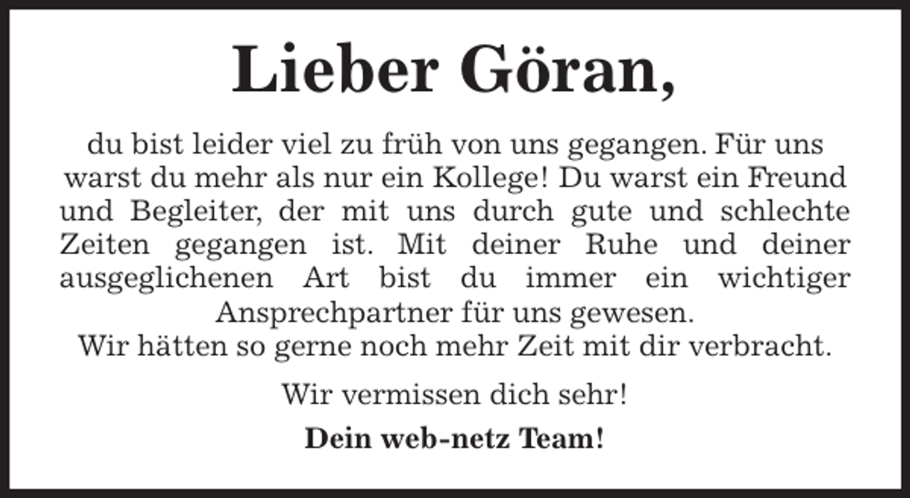<p>Lieber Göran,<br />du bist leider viel zu früh von uns gegangen. Für uns warst du mehr als nur ein Kollege! Du warst ein Freund und Begleiter, der mit uns durch gute und schlechte<br />Zeiten gegangen ist. Mit deiner Ruhe und deiner<br />ausgeglichenen Art bist du immer ein wichtiger<br />Ansprechpartner für uns gewesen.<br />Wir hätten so gerne noch mehr Zeit mit dir verbracht.<br />Wir vermissen dich sehr!<br />Dein web-netz Team!</p>