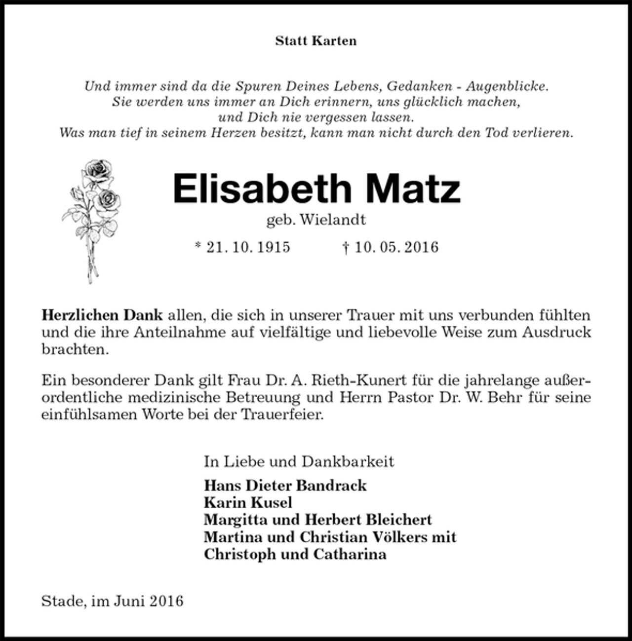 <p>Statt Karten<br />Und immer sind da die Spuren Deines Lebens, Gedanken - Augenblicke.<br />Sie werden uns immer an Dich erinnern, uns glücklich machen,<br />und Dich nie vergessen lassen.<br />Was man tief in seinem Herzen besitzt, kann man nicht durch den Tod verlieren.<br />Elisabeth Matz<br />geb. Wielandt<br />* 21. 10. 1915 † 10. 05. 2016<br />Herzlichen Dank allen, die sich in unserer Trauer mit uns verbunden fühlten und die ihre Anteilnahme auf vielfältige und liebevolle Weise zum Ausdruck brachten.<br />Ein besonderer Dank gilt Frau Dr. A. Rieth-Kunert für die jahrelange außerordentliche medizinische Betreuung und Herrn Pastor Dr. W. Behr für seine einfühlsamen Worte bei der Trauerfeier.<br />In Liebe und Dankbarkeit<br />Hans Dieter Bandrack<br />Karin Kusel<br />Margitta und Herbert Bleichert<br />Martina und Christian Völkers mit<br />Christoph und Catharina<br />Stade, im Juni 2016</p>