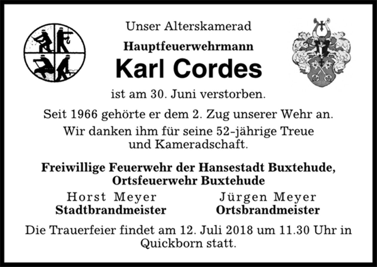 <p>Unser Alterskamerad<br />Hauptfeuerwehrmann<br />Karl Cordes<br />ist am 30. Juni verstorben.<br />Seit 1966 gehörte er dem 2. Zug unserer Wehr an.<br />Wir danken ihm für seine 52-jährige Treue<br />und Kameradschaft.<br />Freiwillige Feuerwehr der Hansestadt Buxtehude,<br />Ortsfeuerwehr Buxtehude<br />Horst Meyer Jürgen Meyer<br />Stadtbrandmeister Ortsbrandmeister<br />Die Trauerfeier findet am 12. Juli 2018 um 11.30 Uhr in<br />Quickborn statt.</p>