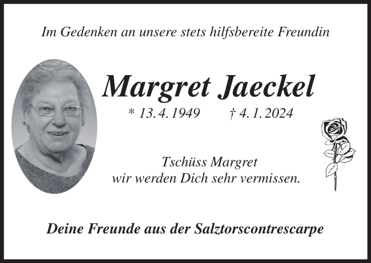 <p>Im Gedenken an unsere stets hilfsbereite Freundin<br />Margret Jaeckel<br />* 13. 4. 1949 † 4. 1. 2024<br />Tschüss Margret<br />wir werden Dich sehr vermissen.<br />Deine Freunde aus der Salztorscontrescarpe</p>