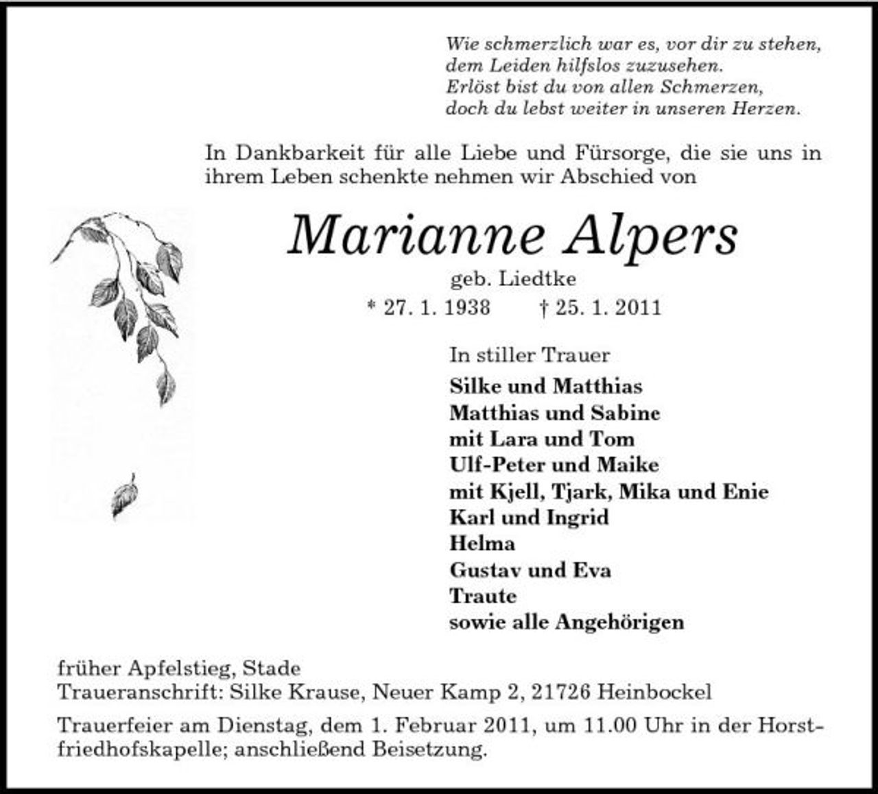 <p>Wie schmerzlich war es, vor dir zu stehen,<br />dem Leiden hilfslos zuzusehen.<br />Erlöst bist du von allen Schmerzen,<br />doch du lebst weiter in unseren Herzen.<br />In Dankbarkeit für alle Liebe und Fürsorge, die sie uns in ihrem Leben schenkte nehmen wir Abschied von<br />Marianne Alpers<br />geb. Liedtke<br />* 27. 1. 1938 † 25. 1. 2011<br />In stiller Trauer<br />Silke und Matthias<br />Matthias und Sabine<br />mit Lara und Tom<br />Ulf-Peter und Maike<br />mit Kjell, Tjark, Mika und Enie<br />Karl und Ingrid<br />Helma<br />Gustav und Eva<br />Traute<br />sowie alle Angehörigen<br />früher Apfelstieg, Stade<br />Traueranschrift: Silke Krause, Neuer Kamp 2, 21726 Heinbockel<br />Trauerfeier am Dienstag, dem 1. Februar 2011, um 11.00 Uhr in der Horstfriedhofskapelle; anschließend Beisetzung.</p>