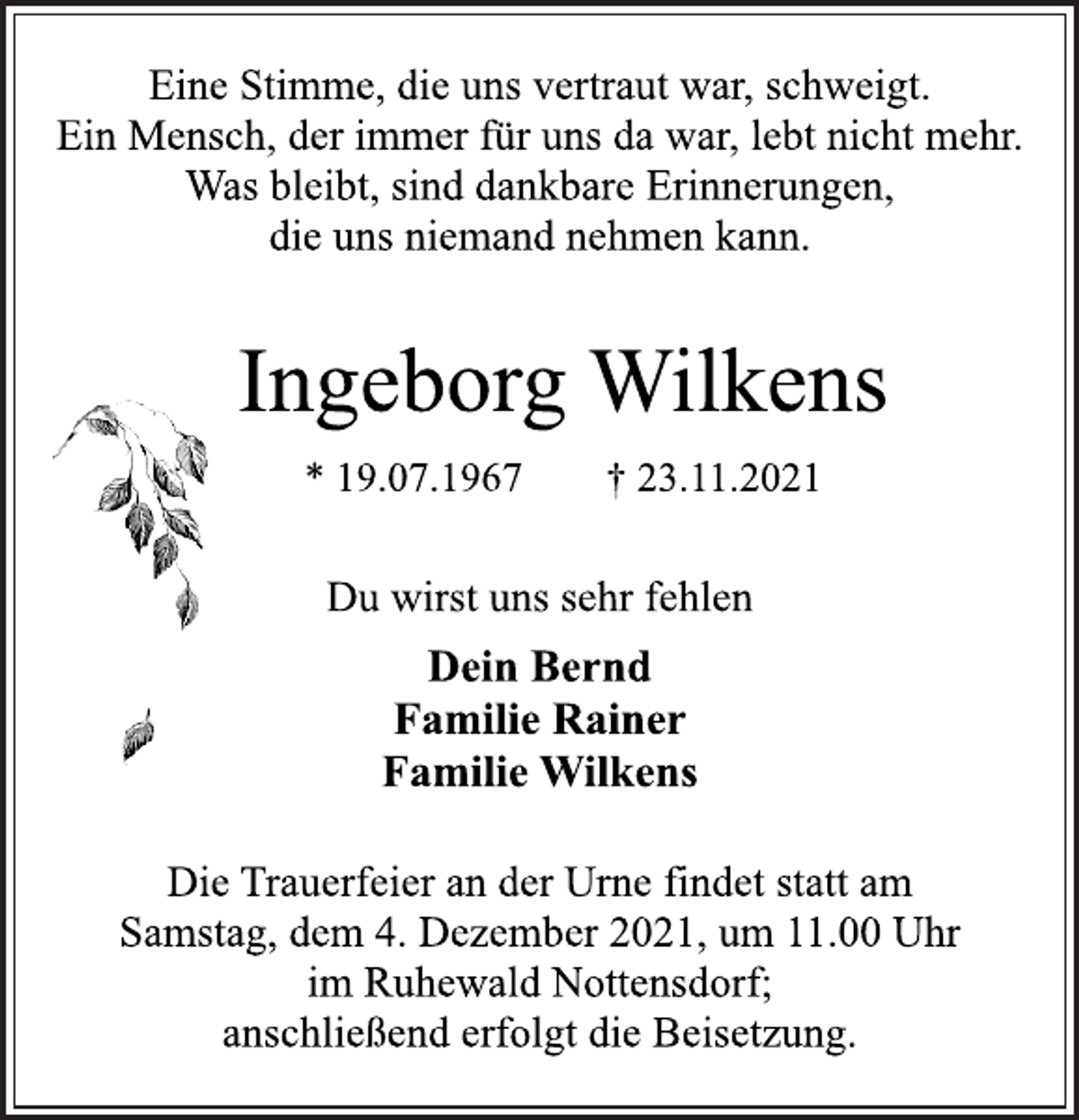 <p>Eine Stimme, die uns vertraut war, schweigt.<br />Ein Mensch, der immer für uns da war, lebt nicht mehr.<br />Was bleibt, sind dankbare Erinnerungen,<br />die uns niemand nehmen kann.<br />Ingeborg Wilkens<br />* 19.07.1967 † 23.11.2021<br />Du wirst uns sehr fehlen<br />Dein Bernd<br />Familie Rainer<br />Familie Wilkens<br />Die Trauerfeier an der Urne findet statt am<br />Samstag, dem 4. Dezember 2021, um 11.00 Uhr<br />im Ruhewald Nottensdorf;<br />anschließend erfolgt die Beisetzung.</p>