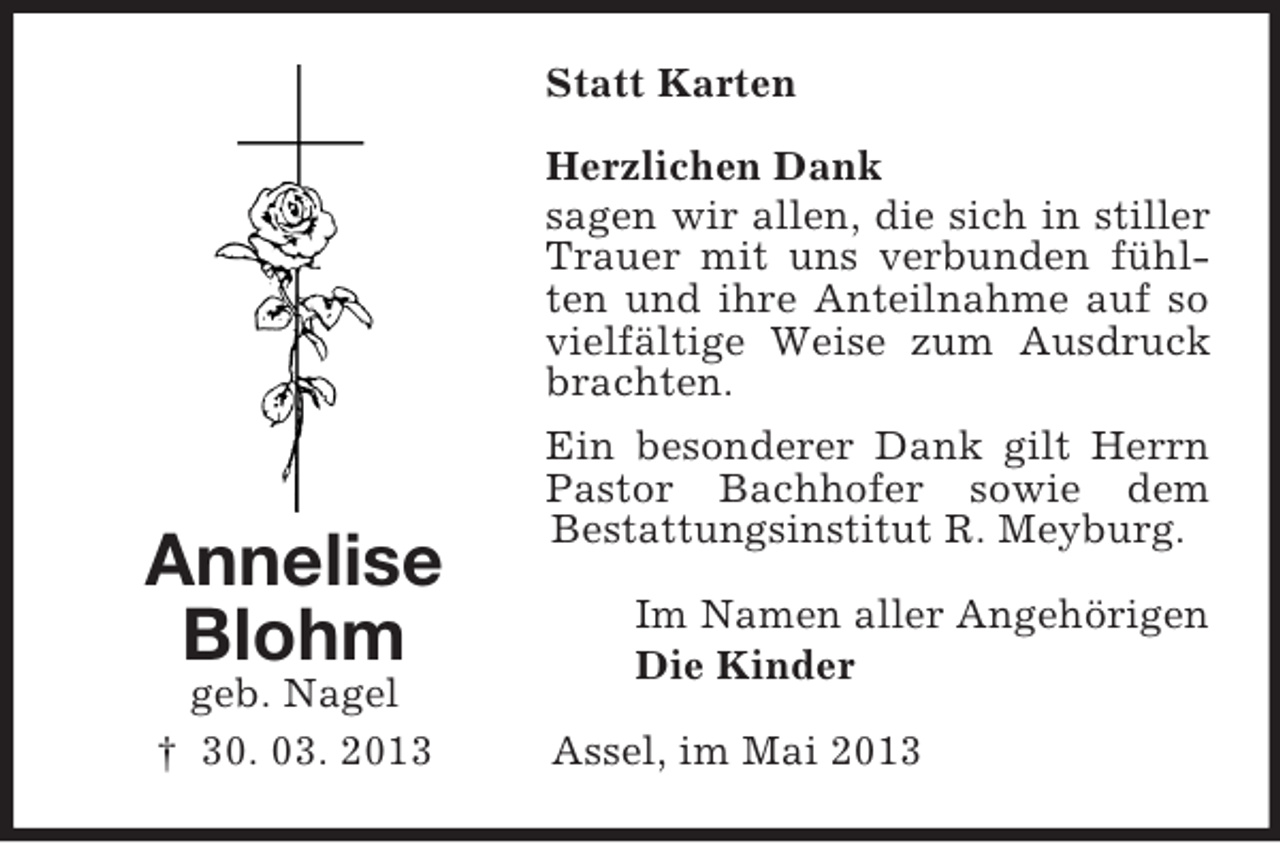 <p>Statt Karten</p><p>Annelise<br />Blohm<br />geb. Nagel<br />† 30. 03. 2013</p><p>Herzlichen Dank<br />sagen wir allen, die sich in stiller<br />Trauer mit uns verbunden fühlten und ihre Anteilnahme auf so<br />vielfältige Weise zum Ausdruck<br />brachten.<br />Ein besonderer Dank gilt Herrn<br />Pastor Bachhofer sowie dem<br />Bestattungsinstitut R. Meyburg.<br />Im Namen aller Angehörigen<br />Die Kinder<br />Assel, im Mai 2013</p>