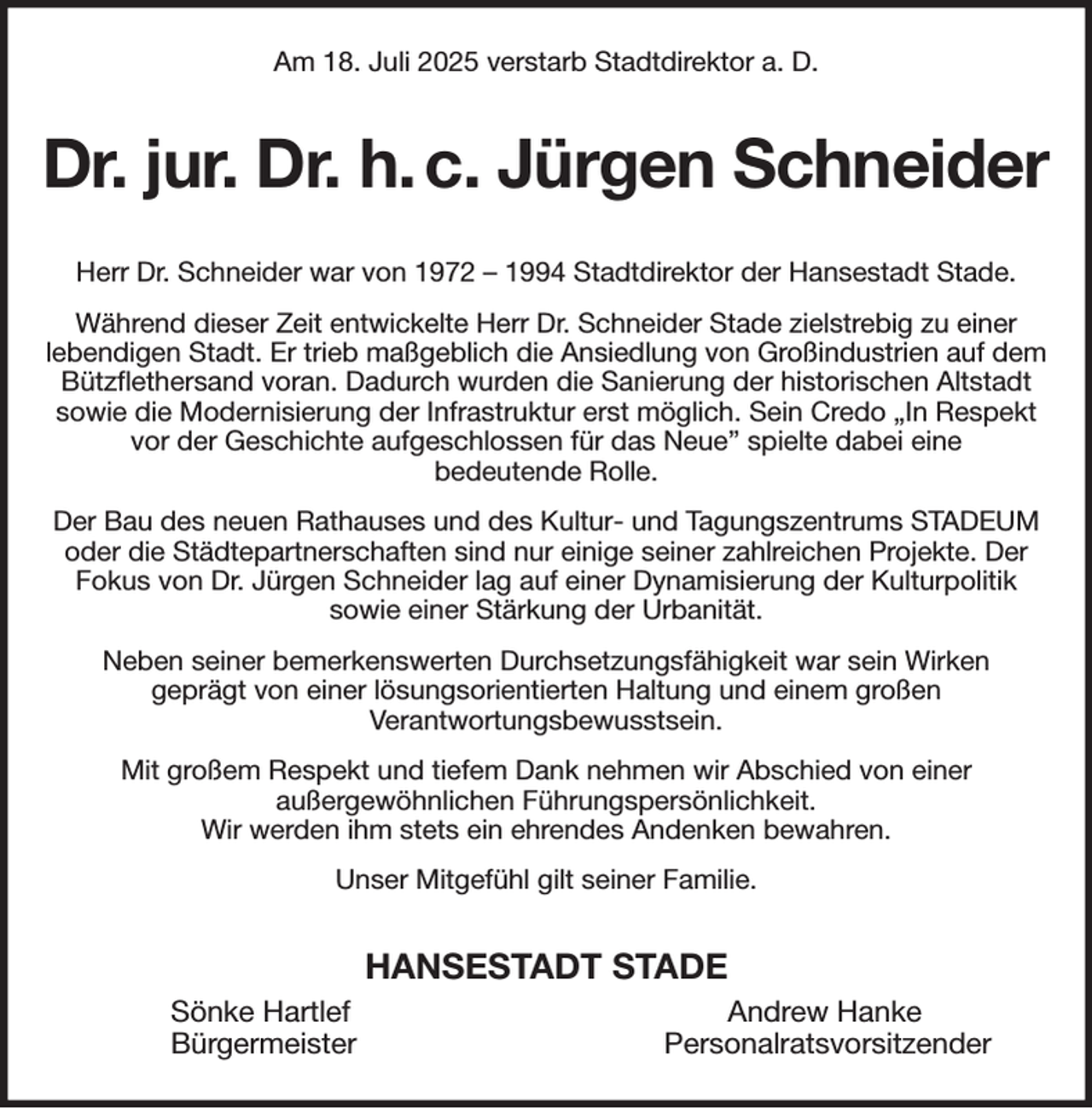 <p>Am 18. Juli 2025 verstarb Stadtdirektor a. D.<br />Dr. jur. Dr. h. c. Jürgen Schneider<br />Herr Dr. Schneider war von 1972 - 1994 Stadtdirektor der Hansestadt Stade.<br />Während dieser Zeit entwickelte Herr Dr. Schneider Stade zielstrebig zu einer<br />lebendigen Stadt. Er trieb maßgeblich die Ansiedlung von Großindustrien auf dem Bützflethersand voran. Dadurch wurden die Sanierung der historischen Altstadt sowie die Modernisierung der Infrastruktur erst möglich. Sein Credo „In Respekt vor der Geschichte aufgeschlossen für das Neue” spielte dabei eine<br />bedeutende Rolle.<br />Der Bau des neuen Rathauses und des Kultur- und Tagungszentrums STADEUM oder die Städtepartnerschaften sind nur einige seiner zahlreichen Projekte. Der<br />Fokus von Dr. Jürgen Schneider lag auf einer Dynamisierung der Kulturpolitik<br />sowie einer Stärkung der Urbanität.<br />Neben seiner bemerkenswerten Durchsetzungsfähigkeit war sein Wirken<br />geprägt von einer lösungsorientierten Haltung und einem großen<br />Verantwortungsbewusstsein.<br />Mit großem Respekt und tiefem Dank nehmen wir Abschied von einer<br />außergewöhnlichen Führungspersönlichkeit.<br />Wir werden ihm stets ein ehrendes Andenken bewahren.<br />Unser Mitgefühl gilt seiner Familie.<br />HANSESTADT STADE<br />Sönke Hartlef Andrew Hanke<br />Bürgermeister Personalratsvorsitzender</p>