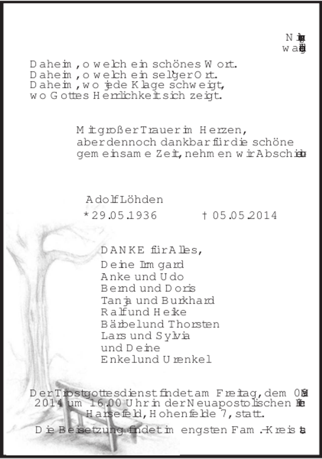 <p>Nimmer vergeht,<br />was du liebend getan!<br />Daheim, o welch ein schönes Wort.<br />Daheim, o welch ein sel‘ger Ort.<br />Daheim, wo jede Klage schweigt,<br />wo Gottes Herrlichkeit sich zeigt.<br />Mit großer Trauer im Herzen,<br />aber dennoch dankbar für die schöne<br />gemeinsame Zeit, nehmen wir Abschied von<br />Adolf Löhden<br />* 29.05.1936 † 05.05.2014<br />DANKE für Alles,<br />Deine Irmgard<br />Anke und Udo<br />Bernd und Doris<br />Tanja und Burkhard<br />Ralf und Heike<br />Bärbel und Thorsten<br />Lars und Sylvia<br />und Deine<br />Enkel und Urenkel<br />Der Trostgottesdienst findet am Freitag, dem 09. Mai 2014 um 16.00 Uhr in der Neuapostolischen Kirche Harsefeld, Hohenfelde 7, statt.<br />Die Beisetzung findet im engsten Fam.-Kreis statt.</p>