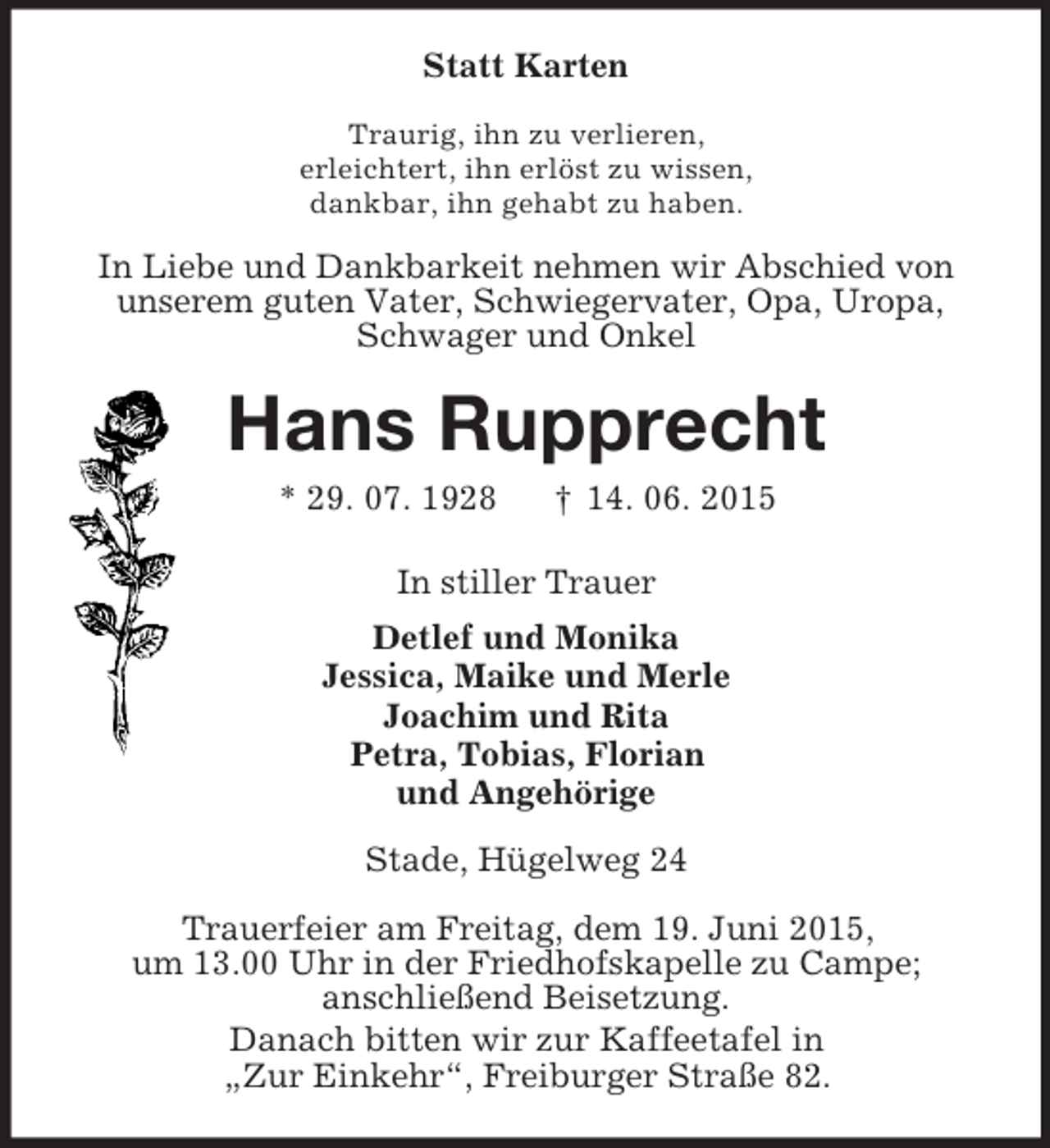 <p>Statt Karten<br />Traurig, ihn zu verlieren,<br />erleichtert, ihn erlöst zu wissen,<br />dankbar, ihn gehabt zu haben.<br />In Liebe und Dankbarkeit nehmen wir Abschied von<br />unserem guten Vater, Schwiegervater, Opa, Uropa,<br />Schwager und Onkel<br />Hans Rupprecht<br />* 29. 07. 1928 † 14. 06. 2015<br />In stiller Trauer<br />Detlef und Monika<br />Jessica, Maike und Merle<br />Joachim und Rita<br />Petra, Tobias, Florian<br />und Angehörige<br />Stade, Hügelweg 24<br />Trauerfeier am Freitag, dem 19. Juni 2015,<br />um 13.00 Uhr in der Friedhofskapelle zu Campe;<br />anschließend Beisetzung.<br />Danach bitten wir zur Kaffeetafel in<br />„Zur Einkehr“, Freiburger Straße 82.</p>