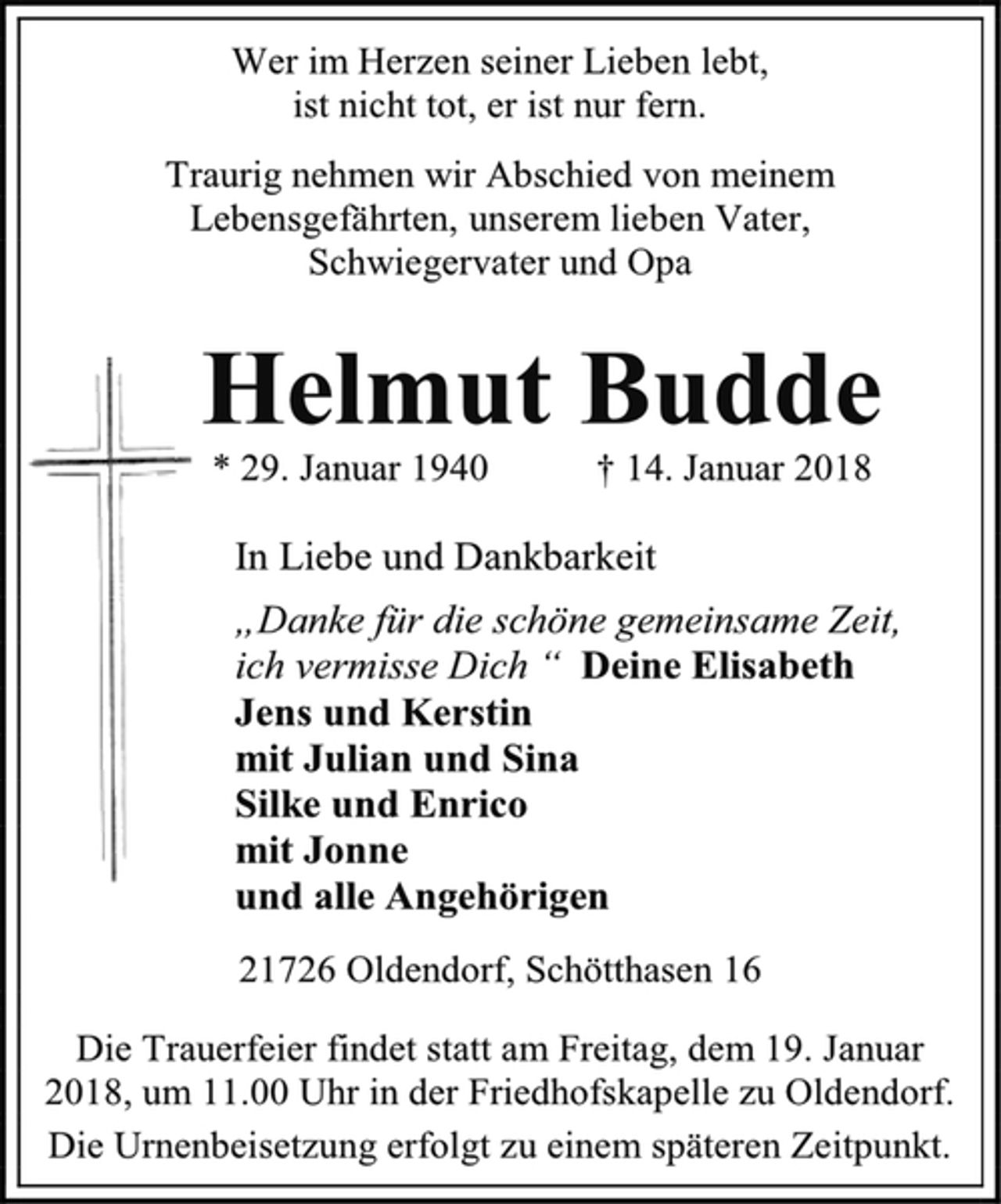 <p>Wer im Herzen seiner Lieben lebt,<br />ist nicht tot, er ist nur fern.<br />Traurig nehmen wir Abschied von meinem Lebensgefährten, unserem lieben Vater,<br />Schwiegervater und Opa<br />Helmut Budde<br />* 29. Januar 1940 † 14. Januar 2018<br />In Liebe und Dankbarkeit<br />„Danke für die schöne gemeinsame Zeit,<br />ich vermisse Dich “ Deine Elisabeth<br />Jens und Kerstin<br />mit Julian und Sina<br />Silke und Enrico<br />mit Jonne<br />und alle Angehörigen<br />21726 Oldendorf, Schötthasen 16<br />Die Trauerfeier findet statt am Freitag, dem 19. Januar 2018, um 11.00 Uhr in der Friedhofskapelle zu Oldendorf.<br />Die Urnenbeisetzung erfolgt zu einem späteren Zeitpunkt.</p>