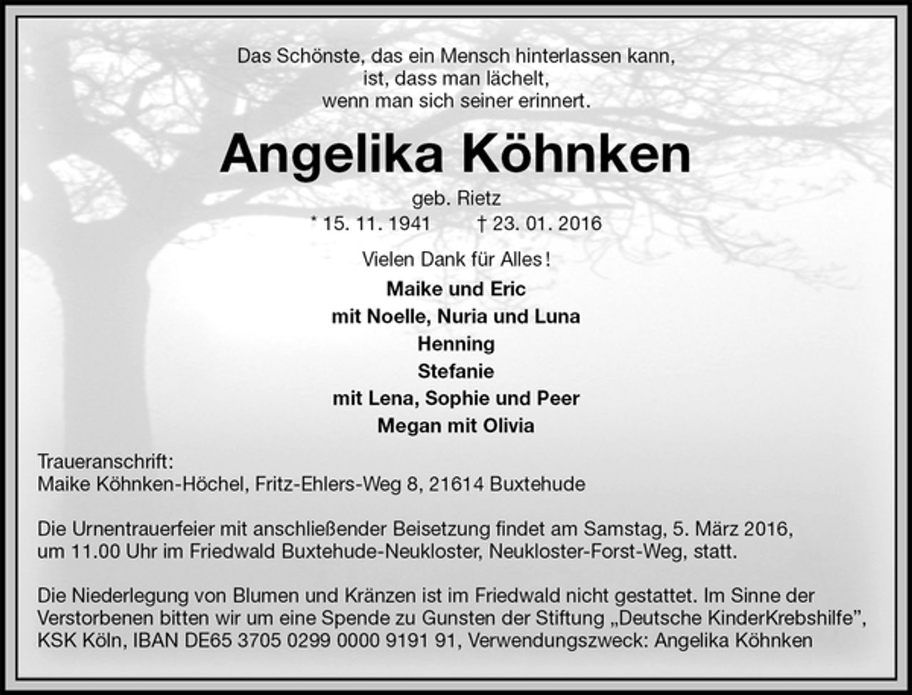 <p>Das Schönste, das ein Mensch hinterlassen kann,<br />ist, dass man lächelt,<br />wenn man sich seiner erinnert.<br />Angelika Köhnken<br />geb. Rietz<br />* 15. 11. 1941 † 23. 01. 2016<br />Vielen Dank für Alles !<br />Maike und Eric<br />mit Noelle, Nuria und Luna<br />Henning<br />Stefanie<br />mit Lena, Sophie und Peer<br />Megan mit Olivia<br />Traueranschrift:<br />Maike Köhnken-Höchel, Fritz-Ehlers-Weg 8, 21614 Buxtehude</p>
<p>Die Urnentrauerfeier mit anschließender Beisetzung findet am Samstag, 5. März 2016,<br />um 11.00 Uhr im Friedwald Buxtehude-Neukloster, Neukloster-Forst-Weg, statt.</p>
<p>Die Niederlegung von Blumen und Kränzen ist im Friedwald nicht gestattet. Im Sinne der<br />Verstorbenen bitten wir um eine Spende zu Gunsten der Stiftung „Deutsche KinderKrebshilfe”,<br />KSK Köln, IBAN DE65 3705 0299 0000 9191 91, Verwendungszweck: Angelika Köhnken</p>