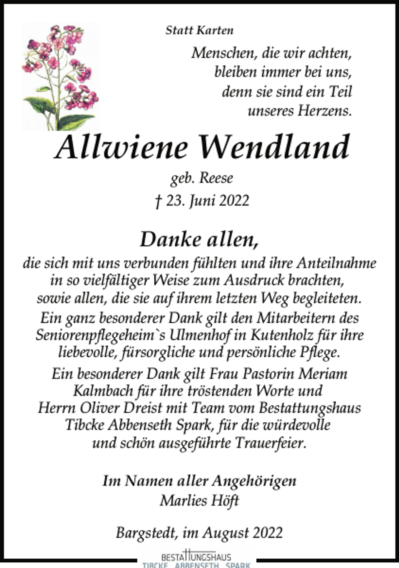 <p>Statt Karten<br />Menschen, die wir achten,<br />bleiben immer bei uns,<br />denn sie sind ein Teil<br />unseres Herzens.<br />Allwiene Wendland<br />geb. Reese<br />† 23. Juni 2022<br />Danke allen,<br />die sich mit uns verbunden fühlten und ihre Anteilnahme<br />in so vielfältiger Weise zum Ausdruck brachten,<br />sowie allen, die sie auf ihrem letzten Weg begleiteten.<br />Ein ganz besonderer Dank gilt den Mitarbeitern des<br />Seniorenpflegeheim`s Ulmenhof in Kutenholz für ihre<br />liebevolle, fürsorgliche und persönliche Pflege.<br />Ein besonderer Dank gilt Frau Pastorin Meriam<br />Kalmbach für ihre tröstenden Worte und<br />Herrn Oliver Dreist mit Team vom Bestattungshaus<br />Tibcke Abbenseth Spark, für die würdevolle<br />und schön ausgeführte Trauerfeier.<br />Im Namen aller Angehörigen<br />Marlies Höft<br />Bargstedt, im August 2022</p>