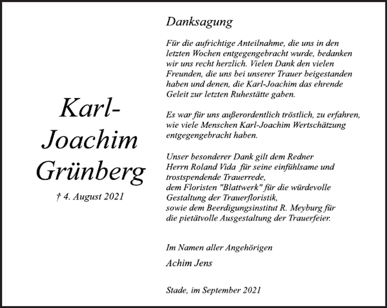 <p>Karl-Joachim<br />Grünberg<br />† 4. August 2021</p>
<p>Danksagung<br />Für die aufrichtige Anteilnahme, die uns in den<br />letzten Wochen entgegengebracht wurde, bedanken<br />wir uns recht herzlich. Vielen Dank den vielen<br />Freunden, die uns bei unserer Trauer beigestanden<br />haben und denen, die Karl-Joachim das ehrende<br />Geleit zur letzten Ruhestätte gaben.<br />Es war für uns außerordentlich tröstlich, zu erfahren,<br />wie viele Menschen Karl-Joachim Wertschätzung<br />entgegengebracht haben.<br />Unser besonderer Dank gilt dem Redner<br />Herrn Roland Vida für seine einfühlsame und<br />trostspendende Trauerrede,<br />dem Floristen "Blattwerk" für die würdevolle<br />Gestaltung der Trauerfloristik,<br />sowie dem Beerdigungsinstitut R. Meyburg für<br />die pietätvolle Ausgestaltung der Trauerfeier.</p>
<p>Im Namen aller Angehörigen<br />Achim Jens<br />Stade, im September 2021</p>